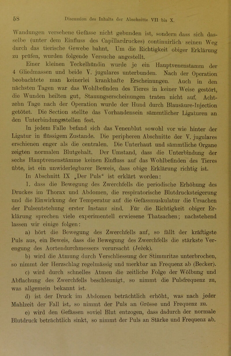 V andungen V6isehene Gefässe nicht gebunden ist, sondern dass sicli das- selbe (unter dem Einfluss des Capillardruckes) continuirlich seinen Weg durch das tierische Gewebe bahnt. Um die Richtigkeit obiger Erklärung zu prüfen, wurden folgende Versuche angestellt. Einer kleinen Teckelhündin wurde je ein Hauptvenenstamm der 4 Gliedmassen und beide V. jugulares unterbunden. Nach der Operation beobachtete man keinerlei krankhafte Erscheinungen. Auch in den nächsten Tagen war das Wohlbefinden des Tieres in keiner Weise gestört, die Wunden heilten gut, Stauungserscheinungen traten nicht auf. Acht- zehn Tage nach der Operation wurde der Hund durch Blausäure-Injection getötet. Die Section stellte das ATorhandensein sämmtlicher Ligaturen an den Unterbindungsstellen fest. In jedem Falle befand sich das Venenblut sowohl vor wie hinter der Ligatur in flüssigem Zustande. Die peripheren Abschnitte der V. jugulares erschienen enger als die centralen. Die Unterhaut und sämmtliche Organe zeigten normalen Blutgehalt. Der Umstand, dass die Unterbindung der sechs Hauptvenenstämme keinen Einfluss auf das Wohlbefinden des Tieres übte, ist ein unwiderlegbarer Beweis, dass obige Erklärung richtig ist. In Abschnitt IX „Der Puls“ ist erklärt worden: 1. dass die Bewegung des Zwerchfells die periodische Erhöhung des Druckes im Thorax und Abdomen, die respiratorische Blutdrucksteigerung und die Einwirkung der Temperatur auf die Gefässmuskulatur die Ursachen der Pulsentstehung erster Instanz sind. Für die Richtigkeit obiger Er- klärung sprechen viele experimentell erwiesene Thatsachen; nachstehend lassen wir einige folgen: a) hört die Bewegung des Zwerchfells auf, so fällt der kräftigste Puls aus, ein Beweis, dass die Bewegung des Zwerchfells die stärkste Arer- engung des Aortendurchmessers verursacht (Jezek). b) wird die Atmung durch Verschliessung der Stimmritze unterbrochen, so nimmt der Herzschlag regelmässig und merkbar an Frequenz ab (Becker). c) wird durch schnelles Atmen die zeitliche Folge der Wölbung und Abflachung des Zwerchfells beschleunigt, so nimmt die Pulsfrequenz zu, was allgemein bekannt ist. d) ist der Druck im Abdomen beträchtlich erhöht, was nach jeder Mahlzeit der Fall ist, so nimmt der Puls an Grösse und Frequenz zu. e) wird den Gefässen soviel Blut entzogen, dass dadurch der normale Blutdruck beträchtlich sinkt, so nimmt der Puls an Stärke und Frequenz ab.