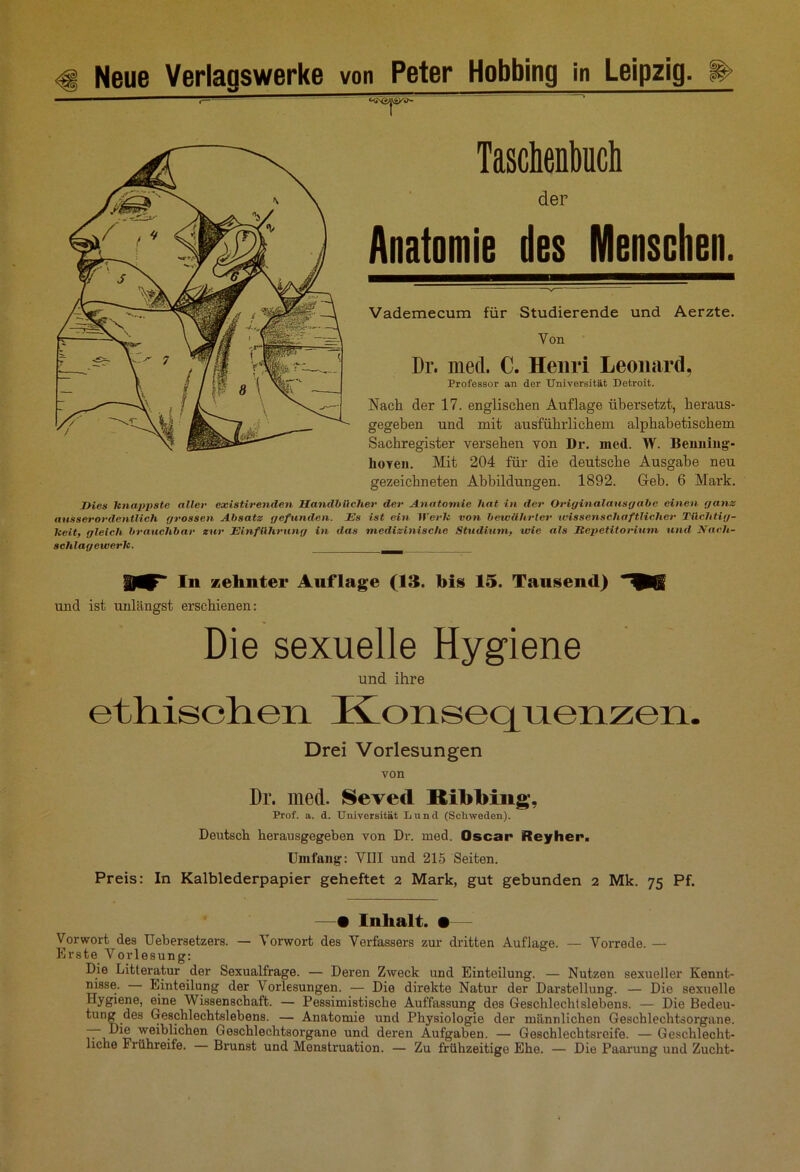 Taschenbuch der Anatomie des Menschen. Vademecum für Studierende und Aerzte. Von Dr. med. C. Henri Leonard, Professor an der Universität Detroit. Nach der 17. englischen Auflage übersetzt, heraus- gegeben und mit ausführlichem alphabetischem Sachregister versehen von Dr. med. W. Benning- lioyen. Mit 204 für die deutsche Ausgabe neu gezeichneten Abbildungen. 1892. Geb. 6 Mark. Dies knappste aller existirenden Handbücher der Anatomie hat in der Originalausgabe einen ganz ausserordentlich grossen Absatz gefunden. Es ist ein Werk von bewährter wissenschaftlicher Tüchtig- keit, gleich brauchbar zur Einführung in das medizinische Studium, wie als Repetitorium und. Nach- schlagewerk. In zehnter Auflage (IS. bis 15. Tausend) und ist unlängst erschienen: Die sexuelle Hygiene und ihre ethischen Konsequenzen. Drei Vorlesungen von Dr. med. Sevecl Ribbing, Prof. a. d. Universität Lund (Sclwveden). Deutsch herausgegeben von Dr. med. Oscar Reyher. Umfang: VIII und 215 Seiten. Preis: In Kalblederpapier geheftet 2 Mark, gut gebunden 2 Mk. 75 Pf. —• Inhalt. •— Vorwort des Uebersetzers. — Vorwort des Verfassers zur dritten Auflage. — Vorrede. — Erste Vorlesung: Die Litteratur der Sexualfrage. — Deren Zweck und Einteilung. — Nutzen sexueller Kennt- nisse. Einteilung der Vorlesungen. — Die direkte Natur der Darstellung. — Die sexuelle Hygiene, eine Wissenschaft. — Pessimistische Auffassung des Geschlechtslebens. — Die Bedeu- tung des Geschlechtslebens. — Anatomie und Physiologie der männlichen Geschlechtsorgane. Hie weiblichen Geschlechtsorgane und deren Aufgaben. — Geschlechtsreife. — Geschlecht- liche Frühreife. — Brunst und Menstruation. — Zu frühzeitige Ehe. — Die Paarung und Zucht-
