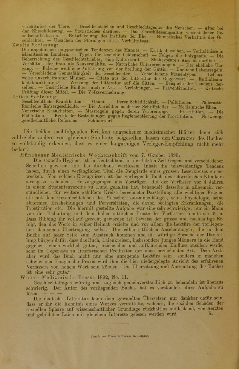 Verhältnisse der Tiere. — Geschlechtsleben und Geschlechtsgenuss des Menschen. — Alter bei der Eheschliessung. Statistisches darüber. — Das Eheschliessungsalter verschiedener Ge- sellschaftsklassen. — Entwickelung des Instituts der Ehe. — Numerisches Verhältnis der Ge- schlechter. — Ursachen der Störungen dieses Verhältnisses. Zweite Vorlesung: Die angeblichen polygamischen Tendenzen des Mannes. — Kritik derselben. — Verhältnisse in islamitischen Ländern. — Typen für sexuelle Leidenschaft. — Folgen der Polygamie — Die Beherrschung des Geschlechtstriebes, eine Kulturkraft. - Shakespeare’s Ansicht darüber. — Verhältnis der Frau als Neuvermählte. — Natürliche Unterbrechungen. — Der eheliche Um- gang. — Falsche weibliche Auffassung von der Stellung der Gattin. — Eheliche Lebensregeln. — Verschiedene Genussfähigkeit der Geschlechter. — Verschiedene Frauentypen — Lebens- weise unverheirateter Männer. — Citate aus der Litteratur der Gegenwart. — „Enthaltsam- keitskrankheiten.“ — Wirkung der Litteratur auf die Sitten. — Beispiele der Tendenz der- selben. — Unsittliche Einflüsse andrer Art. — Verlobungen. — Präventivmittel. — Kritische Prüfung dieser Mittel. — Die Volksvermehrung. Dritte Vorlesung: Geschlechtliche Krankheiten. — Onanie. — Deren Schädlichkeit. — Pollutionen. — Päderastie. Römische Kaisergeschichte. — Die Ansichten moderner Schriftsteller. — Medizinische Ehen. — Venerische Krankheiten. — Massregeln gegen deren Verbreitung. — Prostitution. — Die Föderation. — Kritik der Bestrebungen gegen Reglementierung der Prostitution. — Notwenige gesellschaftliche Reformen. — Schlusswort. Die beiden nachfolgenden Kritiken angesehener medizinischer Blätter, denen sich zahlreiche andere von gleichem Sinnlaute beigesellen, lassen den Charakter des Buches so vollständig erkennen, dass es einer langatmigen Verleger-Empfehlung nicht mehr bedarf. Münchener Medizinische Wochenschrift vom 7. Oktober 1890: Die sexuelle Hygiene ist in Deutschland in der letzten Zeit Gegenstand verschiedener Schriften gewesen, die bei durchaus wertlosem Inhalt die unzweideutige Tendenz haben, durch einen verfänglichen Titel die Neugierde eines grossen Leserkreises zu er- wecken. Von solchen Erzeugnissen ist das vorliegende Buch des schwedischen Klinikers streng zu scheiden. Hervorgegangen aus Vorträgen, die der Verfasser vor 4 Jahren in einem Studentenvereine zu Lund gehalten hat, behandelt dasselbe in allgemein ver- ständlicher, für weitere gebildete Kreise berechneter Darstellung alle wichtigen Fragen, die mit dem Geschlechtsleben des Menschen Zusammenhängen, seine Physiologie, seine abnormen Erscheinungen und Perversitäten, die davon bedingten Erkrankungen, die Prostitution etc. Die hiermit gestellte Aufgabe war eine sehr schwierige; nur ein Mann von der Bedeutung und dem hohen sittlichen Ernste des Verfassers konnte sie lösen. Dass Ribbing ihr vollauf gerecht geworden ist, beweist der grosse und nachhaltige Er- folg, den das Werk in seiner Heimat erzielte und vor allem die Lektüre der vorliegen- den deutschen Übertragung selbst. Die edlen sittlichen Anschauungen, die in dem Buche auf jeder Seite zum Ausdruck kommen und die würdige Sprache der Darstel- lung bürgen dafür, dass das Buch, Laienkreisen, insbesondere jungen Männern in die Hand gegeben, einen wirklich guten, erziehenden und aufklärenden Einfluss ausüben werde, sehr im Gegensatz zu litterarischen Produkten der oben bezeichneten Art. Dem Arzte aber wird das Buch nicht nur eine anregende Lektüre sein, sondern in manchen schwieligen Fragen der Praxis wird ihm die hier niedergelegte Ansicht des erfahrenen Verfassers von hohem Weif sein können. Die Übersetzung und Ausstattung des Buches ist eine sehr gute.“ Wiener Medizinische Presse 1892, No. 11. Geschlechtsfragen würdig und zugleich gemeinverständlich zu behandeln ist überaus schwierig. Der Autor des vorliegenden Buches hat es verstanden, diese Aufgabe zu lösen. — — — Die deutsche Litteratur kann dem gewandten Übersetzer nur dankbar dafür sein, dass er ihr die Kenntnis eines Werkes vermittelte, welches, die sozialen Schäden der sexuellen Sphäre auf wissenschaftlicher Grundlage rückhaltlos aufdeckend, von Aerzten und gebildeten Laien mit gleichem Interesse gelesen werden wird. R- Druck von Ilesso & Becker in Leipzig.