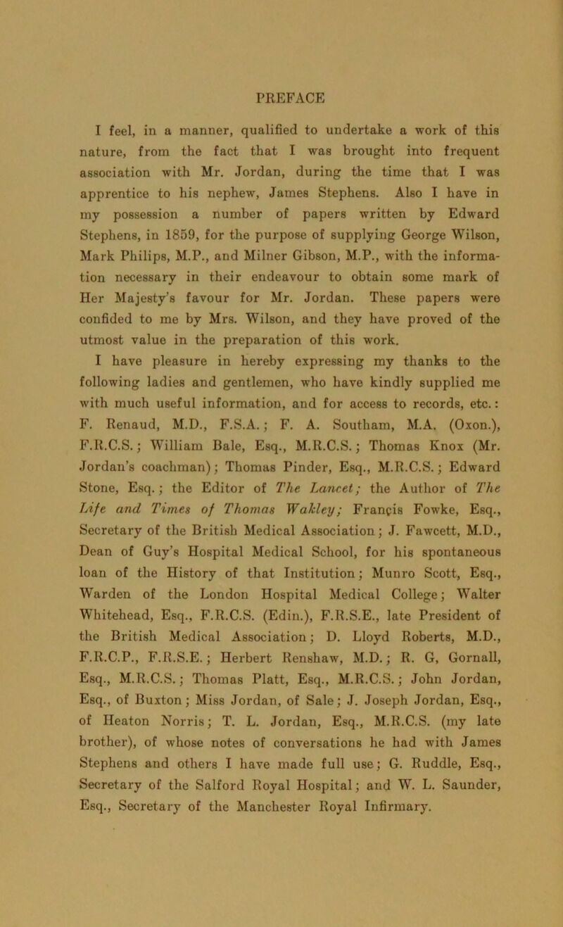 I feel, in a manner, qualified to undertake a work of this nature, from the fact that I was brought into frequent association with Mr. Jordan, during the time that I was apprentice to his nephew, James Stephens. Also I have in my possession a number of papers written by Edward Stephens, in 1859, for the purpose of supplying George Wilson, Mark Philips, M.P., and Milner Gibson, M.P., with the informa- tion necessary in their endeavour to obtain some mark of Her Majesty’s favour for Mr. Jordan. These papers were confided to me by Mrs. Wilson, and they have proved of the utmost value in the preparation of this work. I have pleasure in hereby expressing my thanks to the following ladies and gentlemen, who have kindly supplied me with much useful information, and for access to records, etc.: F. Renaud, M.D., F.S.A.; F. A. Southam, M.A. (Oxon.), F.R.C.S.; William Bale, Esq., M.R.C.S.; Thomas Knox (Mr. Jordan’s coachman); Thomas Pinder, Esq., M.R.C.S.; Edward Stone, Esq.; the Editor of The Lancet; the Author of The Life and Times of Thomas Wakley; Francis Fowke, Esq., Secretary of the British Medical Association; J. Fawcett, M.D., Dean of Guy’s Hospital Medical School, for his spontaneous loan of the History of that Institution; Munro Scott, Esq., Warden of the London Hospital Medical College; Walter Whitehead, Esq., F.R.C.S. (Edin.), F.R.S.E., late President of the British Medical Association; D. Lloyd Roberts, M.D., F.R.C.P., F.R.S.E.; Herbert Renshaw, M.D.; R. G, Gornall, Esq., M.R.C.S.; Thomas Platt, Esq., M.R.C.S.; John Jordan, Esq., of Buxton; Miss Jordan, of Sale; J. Joseph Jordan, Esq., of Heaton Norris; T. L. Jordan, Esq., M.R.C.S. (my late brother), of whose notes of conversations he had with James Stephens and others I have made full use; G. Ruddle, Esq., Secretary of the Salford Royal Hospital; and W. L. Saunder, Esq., Secretary of the Manchester Royal Infirmary.