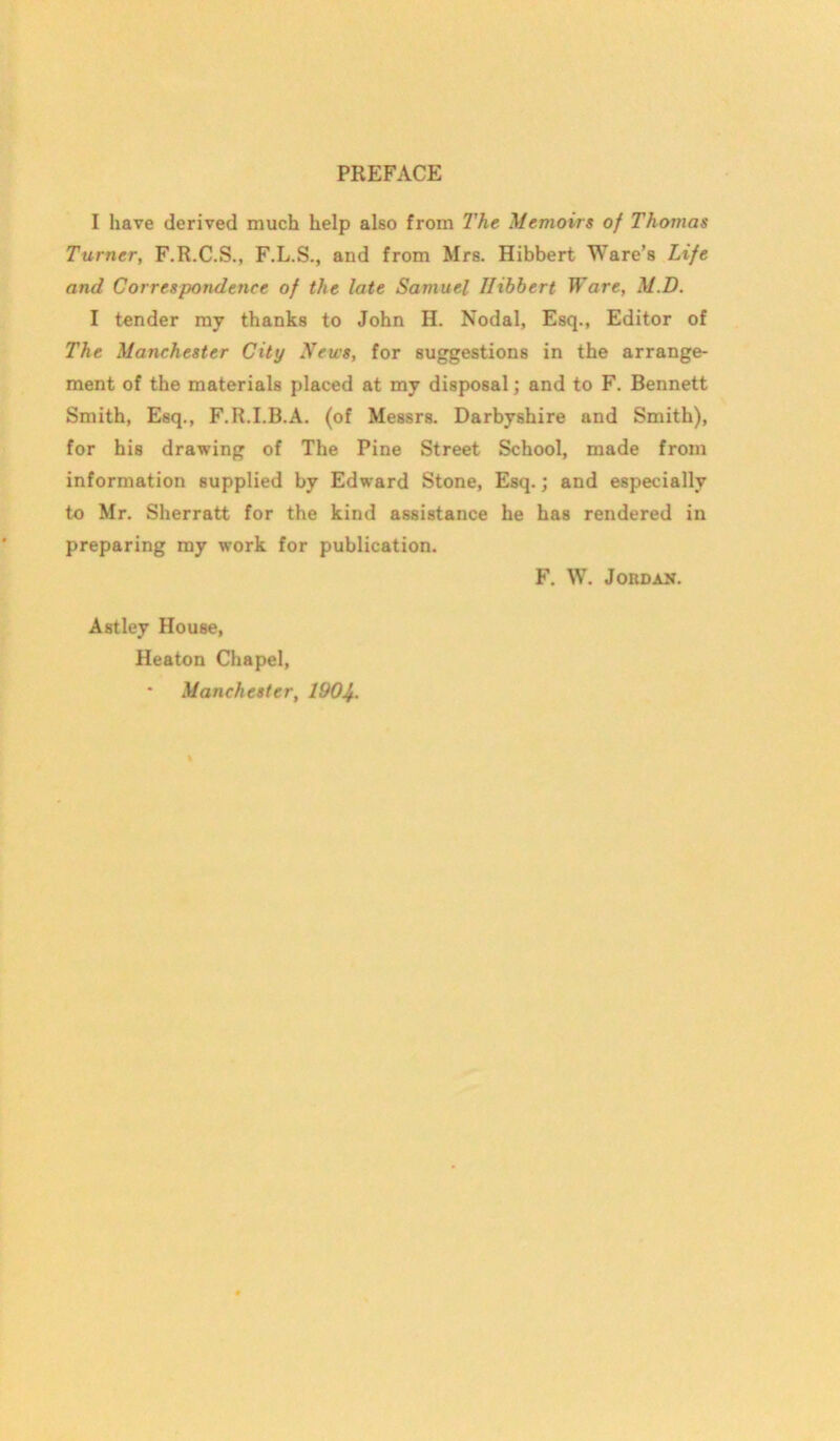 I have derived much help also from I'he Memoirs of Thomas Turner, F.R.C.S., F.L.S., and from Mrs. Hibbert Ware’s Life and Correspondence of the late Samuel Hibbert Ware, M.D. I tender my thanks to John H. Nodal, Esq., Editor of The Manchester City News, for suggestions in the arrange- ment of the materials placed at my disposal; and to F. Bennett Smith, Esq., F.R.I.B.A. (of Messrs. Darbyshire and Smith), for his drawing of The Pine Street School, made from information supplied by Edward Stone, Esq.; and especially to Mr. Sherratt for the kind assistance he has rendered in preparing my work for publication. F. W. Jordan. Astley House, Heaton Chapel, Manchester, 190b.