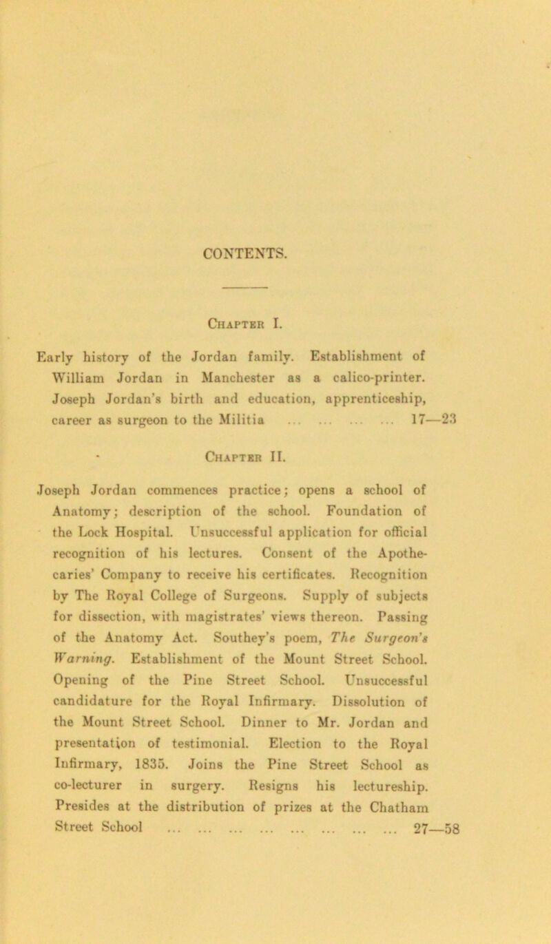 Chaptrr I. Early history of the Jordan family. Establishment of William Jordan in Manchester as a calico-printer. Joseph Jordan’s birth and education, apprenticeship, career as surgeon to the Militia 17—23 Chapter II. Joseph Jordan commences practice; opens a school of Anatomy; description of the school. Foundation of the Lock Hospital. Unsuccessful application for official recognition of his lectures. Consent of the Apothe- caries’ Company to receive his certificates. Recognition by The Royal College of Surgeons. Supply of subjects for dissection, with magistrates’ views thereon. Passing of the Anatomy Act. Southey's poem, The Surgeon's Warning. Establishment of the Mount Street School. Opening of the Pine Street School. Unsuccessful candidature for the Royal Infirmary. Dissolution of the Mount Street School. Dinner to Mr. Jordan and presentation of testimonial. Election to the Royal Infirmary, 1835. Joins the Pine Street School as co-lecturer in surgery. Resigns his lectureship. Presides at the distribution of prizes at the Chatham Street School 27—58