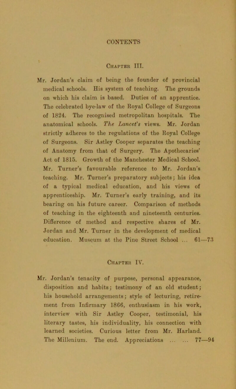 Chapter III. Mr. Jordan’s claim of being the founder of provincial medical schools. Ilis system of teaching. The grounds on which his claim is based. Duties of an apprentice. The celebrated bye-law of the Royal College of Surgeons of 1824. The recognised metropolitan hospitals. The anatomical schools. The Lancet's views. Mr. Jordan strictly adheres to the regulations of the Royal College of Surgeons. Sir Astley Cooper separates the teaching of Anatomy from that of Surgery. The Apothecaries’ Act of 1815. Growth of the Manchester Medical School. Mr. Turner’s favourable reference to Mr. Jordan’s teaching. Mr. Turner’s preparatory subjects; his idea of a typical medical education, and his views of apprenticeship. Mr. Turner’s early training, and its bearing on his future career. Comparison of methods of teaching in the eighteenth and nineteenth centuries. Difference of method and respective shares of Mr. Jordan and Mr. Turner in the development of medical education. Museum at the Pine Street School ... 61—73 Chapter IV. Mr. Jordan’s tenacity of purpose, personal appearance, disposition and habits; testimony of an old student; his household arrangements; style of lecturing, retire- ment from Infirmary 1866, enthusiasm in his work, interview with Sir Astley Cooper, testimonial, his literary tastes, his individuality, his connection with learned societies. Curious letter from Mr. Harland. The Millenium. The end. Appreciations 77—94