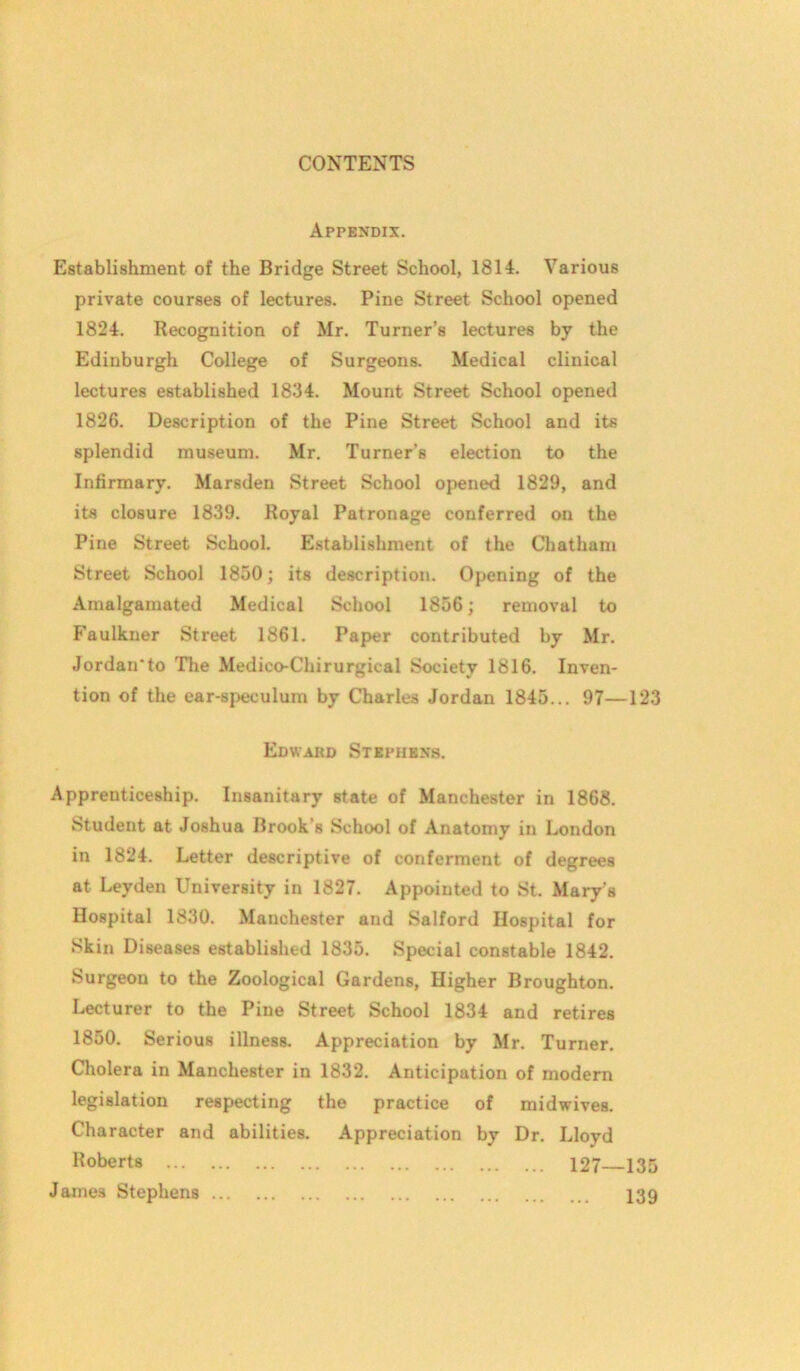 Appendix. Establishment of the Bridge Street School, 1814. Various private courses of lectures. Pine Street School opened 1824. Recognition of Mr. Turner’s lectures by the Edinburgh College of Surgeons. Medical clinical lectures established 1834. Mount Street School opened 1826. Description of the Pine Street School and its splendid museum. Mr. Turner’s election to the Infirmary. Marsden Street School opened 1829, and its closure 1839. Royal Patronage conferred on the Pine Street School. Establishment of the Chatham Street School 1850; its description. Opening of the Amalgamated Medical School 1856; removal to Faulkner Street 1861. Paper contributed by Mr. Jordan'to The Medico-Chirurgical Society 1816. Inven- tion of the ear-speculum by Charles Jordan 1845... 97—123 Edward Stephens. Apprenticeship. Insanitary state of Manchester in 1868. Student at Joshua Brook's School of Anatomy in London in 1824. Letter descriptive of conferment of degrees at Leyden University in 1827. Appointed to St. Mary's Hospital 1830. Manchester and Salford Hospital for Skin Diseases established 1835. Special constable 1842. Surgeon to the Zoological Gardens, Higher Broughton. Lecturer to the Pine Street School 1834 and retires 1850. Serious illness. Appreciation by Mr. Turner. Cholera in Manchester in 1832. Anticipation of modern legislation respecting the practice of midwives. Character and abilities. Appreciation by Dr. Lloyd Koberts 127—135 James Stephens 139