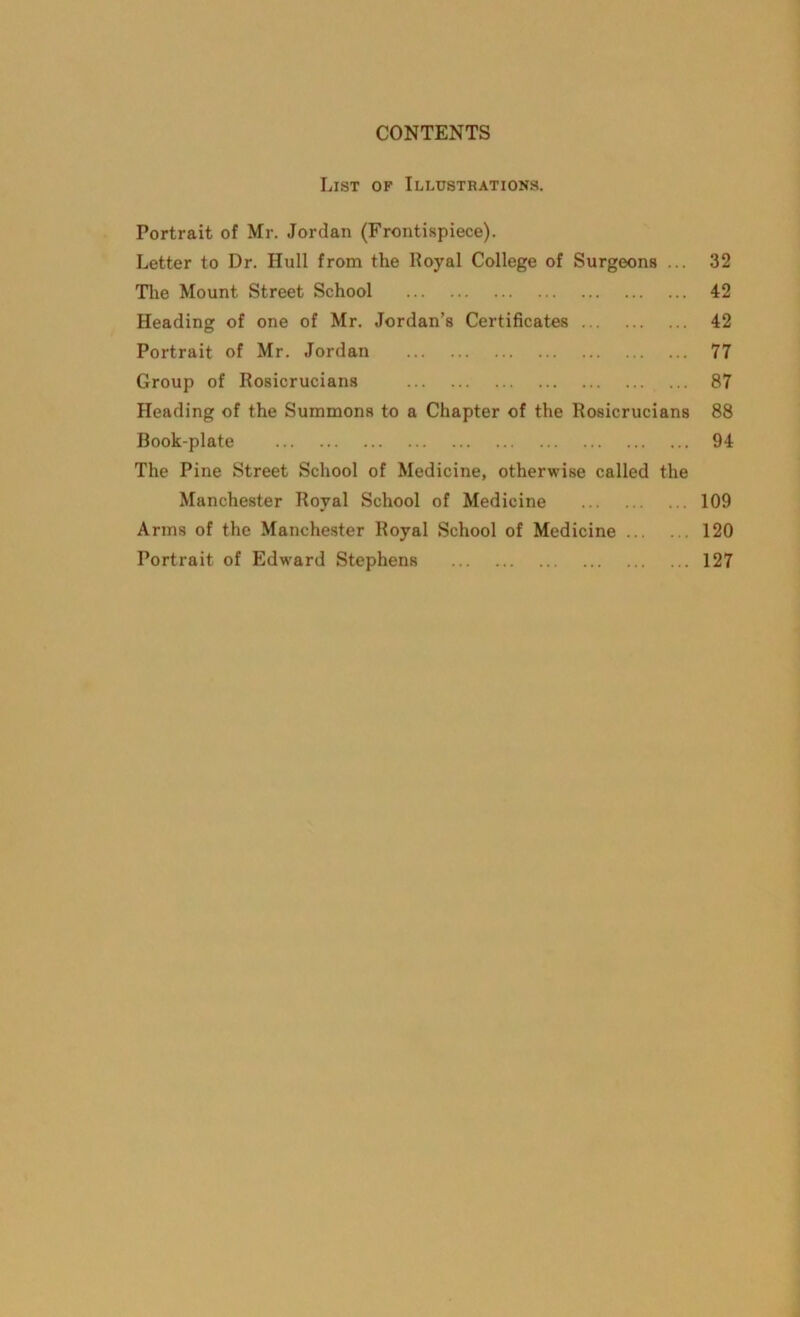 List of Illustrations. Portrait of Mr. Jordan (Frontispiece). Letter to Dr. Hull from the Royal College of Surgeons ... 32 The Mount Street School 42 Heading of one of Mr. Jordan’s Certificates 42 Portrait of Mr. Jordan 77 Group of Rosicrucians 87 Heading of the Summons to a Chapter of the Rosicrucians 88 Hook-plate 94 The Pine Street School of Medicine, otherwise called the Manchester Royal School of Medicine 109 Arms of the Manchester Royal School of Medicine 120 Portrait of Edward Stephens 127