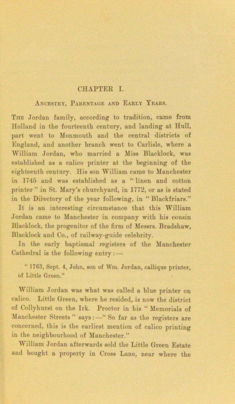 Ancestry, Parentage and Early Years. The Jordan family, according to tradition, came from Holland in the fourteenth century, and landing at Hull, part went to Monmouth and the central districts of England, and another branch went to Carlisle, where a William Jordan, who married a Miss Blacklock, was established as a calico printer at the beginning of the eighteenth century. His son William came to Manchester in 1745 and was established as a “ linen and cotton printer ” in St. Mary’s churchyard, in 1772, or as is stated in the Directory of the year following, in “ Blackfriars.” It is an interesting circumstance that this William Jordan came to Manchester in company with his cousin Blacklock, the progenitor of the firm of Messrs. Bradshaw, Blacklock and Co., of railway-guide celebrity. In the early baptismal registers of the Manchester Cathedral is the following entry: — “ 1763, Sept. 4, John, son of Wm. Jordan, callique printer, of Little Green.” William Jordan was what was called a blue printer on calico. Little Green, where he resided, is now the district of Collyhurst on the Irk. Proctor in his “ Memorials of Manchester Streets” says:—“ So far as the registers are concerned, this is the earliest mention of calico printing in the neighbourhood of Manchester.” William Jordan afterwards sold the Little Green Estate and bought a property in Cross Lane, near where the