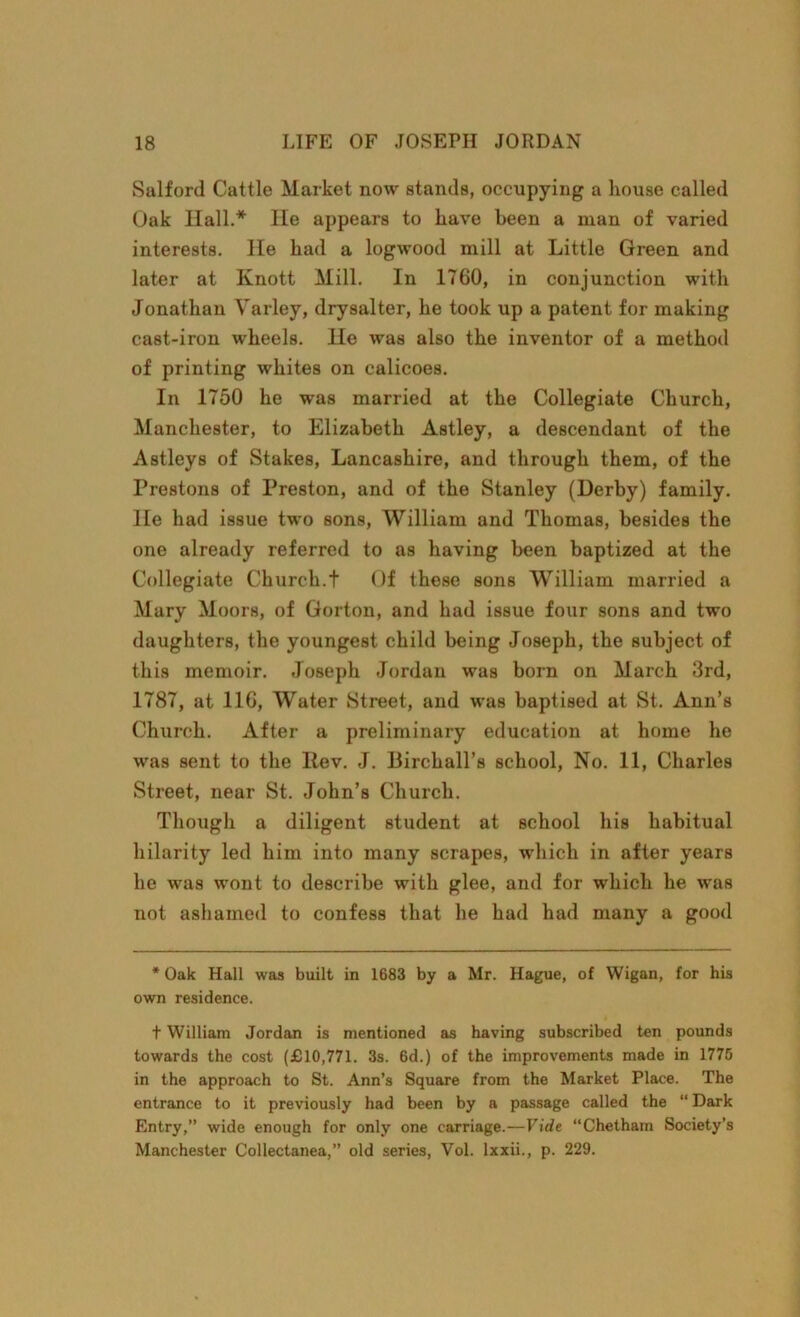 Salford Cattle Market now stands, occupying a house called Oak Hall.* lie appears to have been a man of varied interests, lie had a logwood mill at Little Green and later at Knott Mill. In 1760, in conjunction with Jonathan Yarley, drysalter, he took up a patent for making cast-iron wheels. He was also the inventor of a method of printing whites on calicoes. In 1750 he was married at the Collegiate Church, Manchester, to Elizabeth Astley, a descendant of the Astleys of Stakes, Lancashire, and through them, of the Prestons of Preston, and of the Stanley (Derby) family. He had issue two sons, William and Thomas, besides the one already referred to as having been baptized at the Collegiate Church.t Of these sons William married a Mary Moors, of Gorton, and had issue four sons and two daughters, the youngest child being Joseph, the subject of this memoir. Joseph Jordan was born on March 3rd, 1787, at 116, Water Street, and was baptised at St. Ann’s Church. After a preliminary education at home he was sent to the Itev. J. Birchall’s school, No. 11, Charles Street, near St. John’s Church. Though a diligent student at school his habitual hilarity led him into many scrapes, which in after years he was wont to describe with glee, and for which he was not ashamed to confess that he had had many a good * Oak Hall was built in 1683 by a Mr. Hague, of Wigan, for his own residence. t William Jordan is mentioned as having subscribed ten pounds towards the cost (£10,771. 3s. 6d.) of the improvements made in 1775 in the approach to St. Ann’s Square from the Market Place. The entrance to it previously had been by a passage called the “ Dark Entry,” wide enough for only one carriage.—Vide “Chetham Society’s Manchester Collectanea,” old series, Vol. lxxii., p. 229.