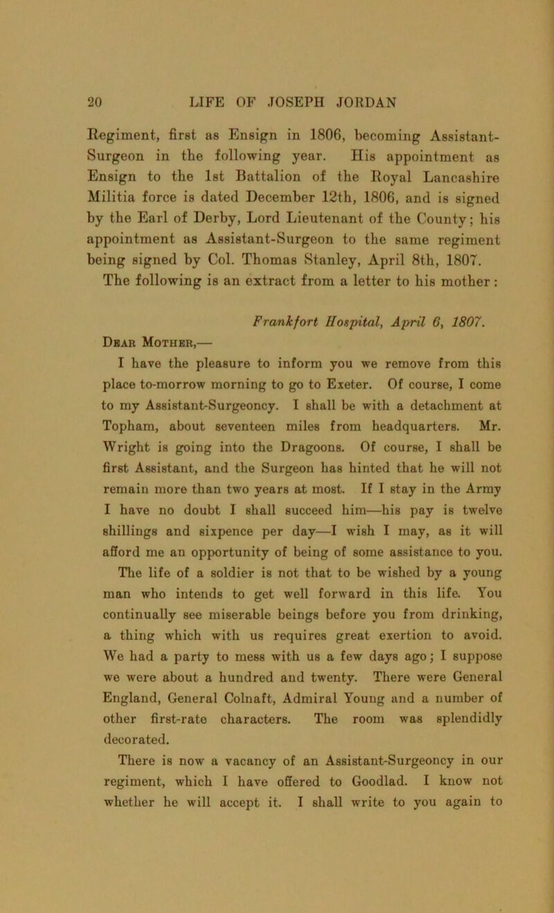 Regiment, first as Ensign in 1806, becoming Assistant- Surgeon in the following year. His appointment as Ensign to the 1st Battalion of the Royal Lancashire Militia force is dated December 12th, 1806, and is signed by the Earl of Derby, Lord Lieutenant of the County; his appointment as Assistant-Surgeon to the same regiment being signed by Col. Thomas Stanley, April 8th, 1807. The following is an extract from a letter to his mother: Frankfort Hospital, April 6, 1807. Dear Mother,— I have the pleasure to inform you we remove from this place to-morrow morning to go to Exeter. Of course, I come to my Assistant-Surgeoncy. I shall be with a detachment at Topham, about seventeen miles from headquarters. Mr. Wright is going into the Dragoons. Of course, I shall be first Assistant, and the Surgeon lias hinted that he will not remain more than two years at most. If I stay in the Army I have no doubt I shall succeed him—his pay is twelve shillings and sixpence per day—I wish I may, as it will afford me an opportunity of being of some assistance to you. The life of a soldier is not that to be wished by a young man who intends to get well forward in this life. You continually see miserable beings before you from drinking, a thing which with us requires great exertion to avoid. We had a party to mess with us a few days ago; I suppose we were about a hundred and twenty. There were General England, General Colnaft, Admiral Young and a number of other first-rate characters. The room was splendidly decorated. There is now a vacancy of an Assistant-Surgeoncy in our regiment, which I have offered to Goodlad. I know not whether he will accept it. I shall write to you again to