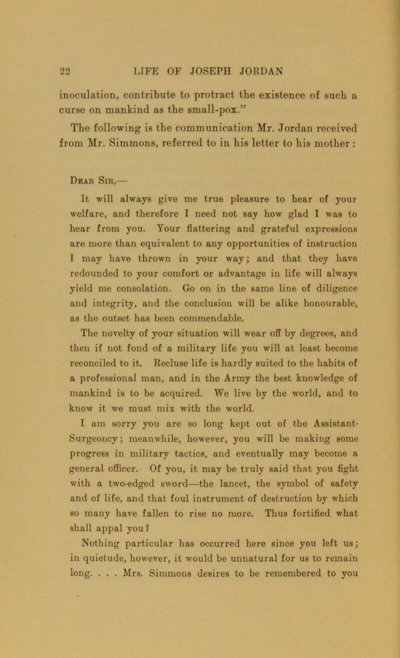 inoculation, contribute to protract the existence of such a curse on mankind as the small-pox.” The following is the communication Mr. Jordan received from Mr. Simmons, referred to in his letter to his mother : Dear Sir,— It will always give me true pleasure to hear of your welfare, and therefore I need not say how glad I was to hear from you. Your flattering and grateful expressions are more than equivalent to any opportunities of instruction I may have thrown in your way; and that they have redounded to your comfort or advantage in life will always yield me consolation. Go on in the same line of diligence and integrity, and the conclusion will be alike honourable, as the outset has been commendable. The novelty of your situation will wear off by degrees, and then if not fond of a military life you will at least become reconciled to it. Recluse life is hardly suited to the habits of a professional man, and in the Army the best knowledge of mankind is to be acquired. We live by the world, and to know it we must mix with the world. I am sorry you are so long kept out of the Assistant- Surgeoncy; meanwhile, however, you will be making some progress in military tactics, and eventually may become a general officer. Of you, it may be truly said that you fight with a two-edged sword—the lancet, the symbol of safety and of life, and that foul instrument of destruction by which so many have fallen to rise no more. Thus fortified what shall appal you? Nothing particular has occurred here since you left us; in quietude, however, it would be unnatural for us to remain long. . . . Mrs. Simmons desires to be remembered to you