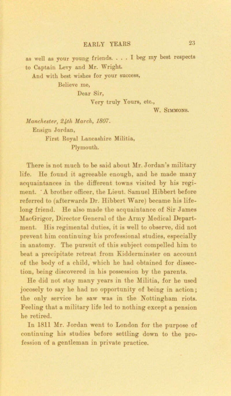 as well as your young friends. ... I beg my best respects to Captain Levy and Mr. Wright. And with best wishes for your success, Believe me, Dear Sir, Very truly Yours, etc., W. Simmons. Manchester, 2^th March, 1807. Ensign Jordan, First Royal Lancashire Militia, Plymouth. There is not much to be said about Mr. Jordan's military life. He found it agreeable enough, and he made many acquaintances in the different towns visited by his regi- ment. A brother officer, the Lieut. Samuel Hibbert before referred to (afterwards Dr. Hibbert Ware) became his life- long friend. He also made the acquaintance of Sir James MacGrigor, Director General of the Army Medical Depart- ment. His regimental duties, it is well to observe, did not prevent him continuing his professional studies, especially in anatomy. The pursuit of this subject compelled him to beat a precipitate retreat from Kidderminster on account of the body of a child, wffiich he had obtained for dissec- tion, being discovered in his possession by the parents. He did not stay many years in the Militia, for he used jocosely to say he had no opportunity of being in action; the only service he saw was in the Nottingham riots. Feeling that a military life led to nothing except a pension he retired. In 1811 Mr. Jordan went to London for the purpose of continuing his studies before settling down to the pro- fession of a gentleman in private practice.