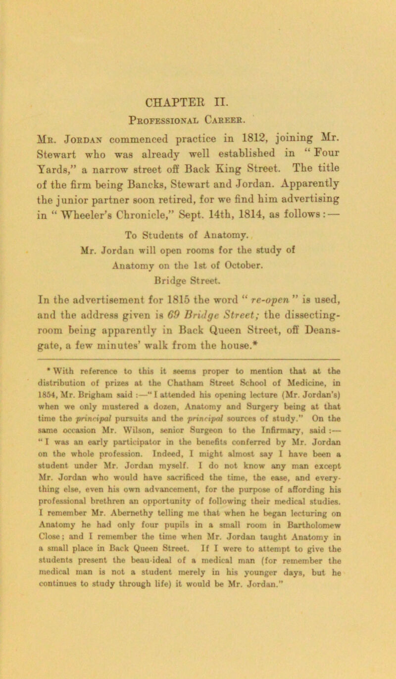 Professional Career. Mr. Jordan commenced practice in 1812, joining Mr. Stewart who was already well established in “ Four Yards,” a narrow street oft’ Back King Street. The title of the firm being Bancks, Stewart and Jordan. Apparently the junior partner soon retired, for we find him advertising in “ Wheeler’s Chronicle,” Sept. 14th, 1814, as follows : — To Students of Anatomy. Mr. Jordan will open rooms for the study of Anatomy on the 1st of October. Bridge Street. In the advertisement for 1815 the word “ re-open ” is used, and the address given is 69 Bridge Street; the dissecting- room being apparently in Back Queen Street, off Deans- gate, a few minutes’ walk from the house.* * With reference to this it seems proper to mention that at the distribution of prizes at the Chatham Street School of Medicine, in 1854, Mr. Brigham said :—“I attended his opening lecture (Mr. Jordan's) when we only mustered a dozen, Anatomy and Surgery being at that time the prinripal pursuits and the principal sources of study.” On the same occasion Mr. Wilson, senior 8urgeon to the Infirmary, said :— “ I was an early participator in the benefits conferred by Mr. Jordan on the whole profession. Indeed, I might almost say I have been a student under Mr. Jordan myself. I do not know any man except Mr. Jordan who would have sacrificed the time, the ease, and every- thing else, even his own advancement, for the purpose of affording his professional brethren an opportunity of following their medical studies. I remember Mr. Abemethy telling me that when he began lecturing on Anatomy he had only four pupils in a small room in Bartholomew Close; and I remember the time when Mr. Jordan taught Anatomy in a small place in Back Queen Street. If I were to attempt to give the students present the beau-ideal of a medical man (for remember the medical man is not a student merely in his younger days, but he continues to study through life) it would be Mr. Jordan.”