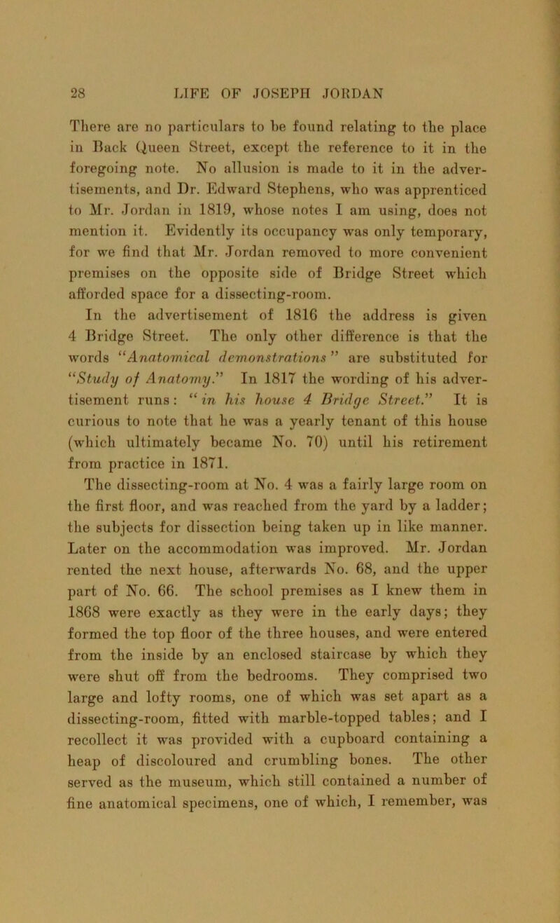 There are no particulars to he found relating to the place in Back Queen Street, except the reference to it in the foregoing note. No allusion is made to it in the adver- tisements, and Dr. Edward Stephens, who was apprenticed to Mr. Jordan in 1819, whose notes I am using, does not mention it. Evidently its occupancy was only temporary, for we find that Mr. Jordan removed to more convenient premises on the opposite side of Bridge Street which afforded space for a dissecting-room. In the advertisement of 1816 the address is given 4 Bridge Street. The only other difference is that the words “Anatomical demonstrations ” are substituted for “Study of Anatomy.” In 1817 the wording of his adver- tisement runs : “ in his house 4 Bridge Street.” It is curious to note that he was a yearly tenant of this house (which ultimately became No. 70) until his retirement from practice in 1871. The dissecting-room at No. 4 was a fairly large room on the first floor, and was reached from the yard by a ladder; the subjects for dissection being taken up in like manner. Later on the accommodation was improved. Mr. Jordan rented the next house, afterwards No. 68, and the upper part of No. 66. The school premises as I knew them in 1868 were exactly as they were in the early days; they formed the top floor of the three houses, and were entered from the inside by an enclosed staircase by which they w’ere shut off from the bedrooms. They comprised two large and lofty rooms, one of which was set apart as a dissecting-room, fitted with marble-topped tables; and I recollect it was provided with a cupboard containing a heap of discoloured and crumbling bones. The other served as the museum, which still contained a number of fine anatomical specimens, one of which, I remember, was