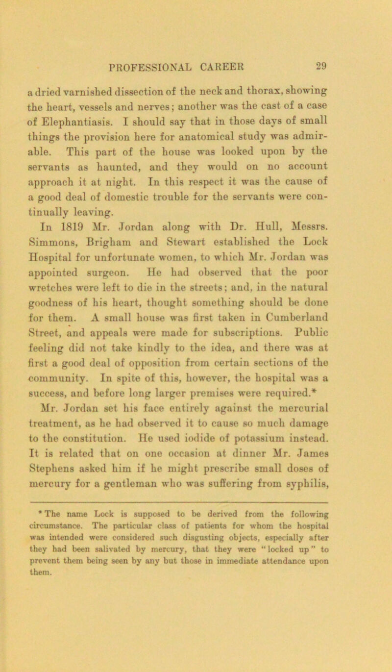 a dried varnished dissection of the neck and thorax, showing the heart, vessels and nerves; another was the cast of a case of Elephantiasis. I should say that in those days of small things the provision here for anatomical study was admir- able. This part of the house was looked upon by the servants as haunted, and they would on no account approach it at night. In this respect it was the cause of a good deal of domestic trouble for the servants were con- tinually leaving. In 1819 Mr. Jordan along with Dr. Hull, Messrs. Simmons, Brigham and Stewart established the Lock Hospital for unfortunate women, to which Mr. Jordan was appointed surgeon. He had observed that the poor wretches were left to die in the streets; and, in the natural goodness of his heart, thought something should be done for them. A small house was first taken in Cumberland Street, and appeals were made for subscriptions. Public feeling did not take kindly to the idea, and there was at first a good deal of opposition from certain sections of the community. In spite of this, however, the hospital was a success, and before long larger premises were required.* Mr. Jordan set his face entirely against the mercurial treatment, as he had observed it to cause so much damage to the constitution. He used iodide of potassium instead. It is related that on one occasion at dinner Mr. James Stephens asked him if he might prescribe small doses of mercury for a gentleman who was suffering from syphilis, * The name Lock is supposed to be derived from the following circumstance. The particular class of patients for whom the hospital was intended were considered such disgusting objects, especially after they had been salivated by mercury, that they were “ locked up ” to prevent them being seen by any but those in immediate attendance upon them.