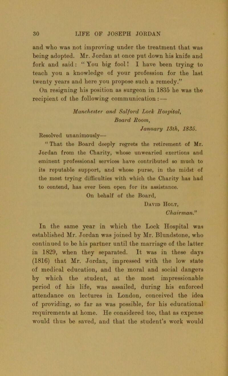 and who was not improving under the treatment that was being adopted. Mr. Jordan at once put down his knife and fork and said : “ You big fool! I have been trying to teach you a knowledge of your profession for the last twenty years and here you propose such a remedy.” On resigning his position as surgeon in 1835 he was the recipient of the following communication: — Manchester and Salford Lock Hospital, Board Room, January 13th, 1835. Resolved unanimously— “ That the Board deeply regrets the retirement of Mr. Jordan from the Charity, whose unwearied exertions and eminent professional services have contributed so much to its reputable support, and whose purse, in the midst of the most trying difficulties with which the Charity has had to contend, has ever been open for its assistance. On behalf of the Board, David Holt, Chairman.” In the same year in which the Lock Hospital was established Mr. Jordan was joined by Mr. Blundstone, who continued to be his partner until the marriage of the latter in 1829, when they separated. It was in these days (181G) that Mr. Jordan, impressed with the low state of medical education, and the moral and social dangers by which the student, at the most impressionable period of his life, was assailed, during his enforced attendance on lectures in London, conceived the idea of providing, so far as was possible, for his educational requirements at home. He considered too, that as expense would thus be saved, and that the student’s work would