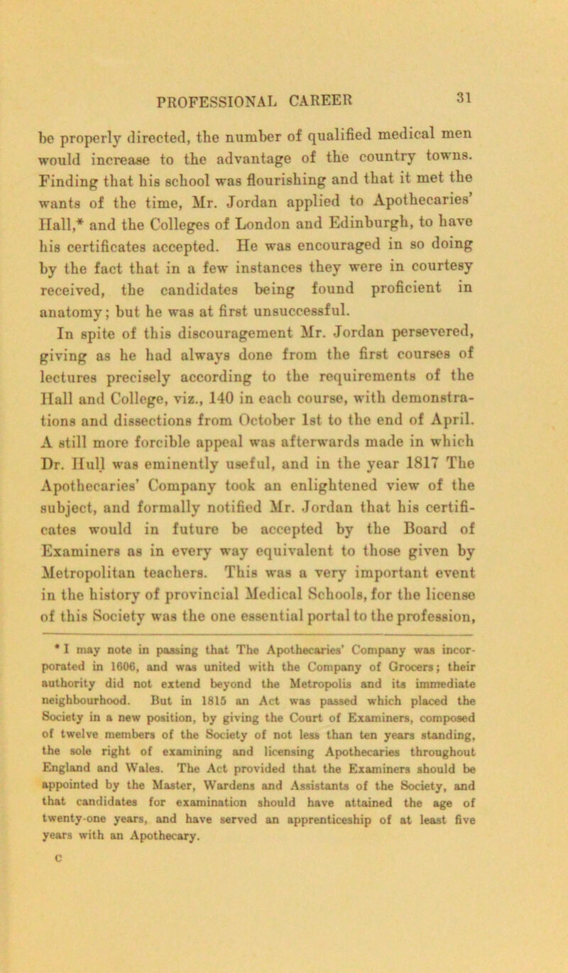 bo properly directed, the number of qualified medical men would increase to the advantage of the country towns. Finding that his school was flourishing and that it met the wants of the time, Mr. Jordan applied to Apothecaries Hall,* and the Colleges of London and Edinburgh, to have his certificates accepted. He was encouraged in so doing by the fact that in a few instances they were in courtesy received, the candidates being found proficient in anatomy; but he was at first unsuccessful. In spite of this discouragement Mr. Jordan persevered, giving as he had always done from the first courses of lectures precisely according to the requirements of the Hall and College, viz., 140 in each course, with demonstra- tions and dissections from October 1st to the end of April. A still more forcible appeal was afterwards made in which Dr. Hull was eminently useful, and in the year 1817 The Apothecaries’ Company took an enlightened view of the subject, and formally notified Mr. Jordan that his certifi- cates would in future be accepted by the Board of Examiners as in every way equivalent to those given by Metropolitan teachers. This was a very important event in the history of provincial Medical Schools, for the license of this Society was the one essential portal to the profession, * I may note in passing that The Apothecaries' Company was incor- porated in 1606, and was united with the Company of Grocers; their authority did not extend beyond the Metropolis and its immediate neighbourhood. But in 1815 an Act was passed which placed the Society in a new position, by giving the Court of Examiners, composed of twelve members of the Society of not less than ten years standing, the sole right of examining and licensing Apothecaries throughout England and Wales. The Act provided that the Examiners should be appointed by the Master, Wardens and Assistants of the Society, and that candidates for examination should have attained the age of twenty-one years, and have served an apprenticeship of at least five years with an Apothecary.