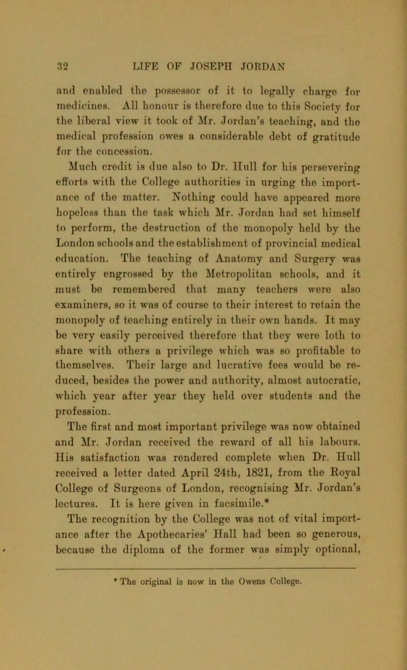 .and enabled the possessor of it to legally charge for medicines. All honour is therefore due to this Society for the liberal view it took of Mr. Jordan’s teaching, and the medical profession owes a considerable debt of gratitude for the concession. Much credit is due also to Dr. Hull for his persevering efforts with the College authorities in urging the import- ance of the matter. Nothing could have appeared more hopeless than the task which Mr. Jordan had set himself to perform, the destruction of the monopoly held by the London schools and the establishment of provincial medical education. The teaching of Anatomy and Surgery was entirely engrossed by the Metropolitan schools, and it must be remembered that many teachers were also examiners, so it was of course to their interest to retain the monopoly of teaching entirely in their own hands. It may be very easily perceived therefore that they were loth to share with others a privilege which was so profitable to themselves. Their large and lucrative fees would be re- duced, besides the power and authority, almost autocratic, which year after year they held over students and the profession. The first and most important privilege was now obtained and Mr. Jordan received the reward of all his labours. Ilis satisfaction was rendered complete when Dr. null received a letter dated April 24th, 1821, from the Royal College of Surgeons of London, recognising Mr. Jordan’s lectures. It is here given in facsimile.* The recognition by the College was not of vital import- ance after the Apothecaries’ Hall had been so generous, because the diploma of the former was simply optional, The original is now in the Owens College.