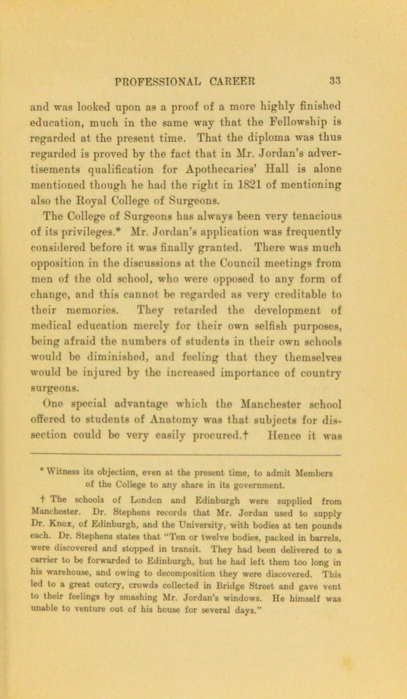 and was looked upon as a proof of a more highly finished education, much in the same way that the Fellowship is regarded at the present time. That the diploma was thus regarded is proved by the fact that in Mr. Jordan’s adver- tisements qualification for Apothecaries’ Hall is alone mentioned though he had the right in 1821 of mentioning also the Royal College of Surgeons. The College of Surgeons has always been very tenacious of its privileges.* Mr. Jordan’s application was frequently considered before it was finally granted. There was much opposition in the discussions at the Council meetings from men of the old school, who were opposed to any form of change, and this cunnot be regarded os very creditable to their memories. They retarded the development of medical education merely for their own selfish purposes, being afraid the numbers of students in their own schools would be diminished, and feeling that they themselves would be injured by the increased importance of country surgeons. One special advantage which the Manchester school offered to students of Anatomy was that subjects for dis- section could be very easily procured.t Hence it was * Witness its objection, even at the present time, to admit Members of the College to any share in its government. t The schools of London and Edinburgh were supplied from Manchester. Dr. Stephens records that Mr. Jordan used to supply Dr. Knox, of Edinburgh, and the University, with bodies at ten pounds each. Dr. Stephens states that Ten or twelve bodies, packed in barrels, were discovered and stopped in transit. They had been delivered to a carrier to be forwarded to Edinburgh, but he had left them too long in his warehouse, and owing to decomposition they were discovered. This led to a great outcry, crowds collected in Bridge Street and gave vent to their feelings by smashing Mr. Jordan’s windows. He himself was unable to venture out of his house for several days.”