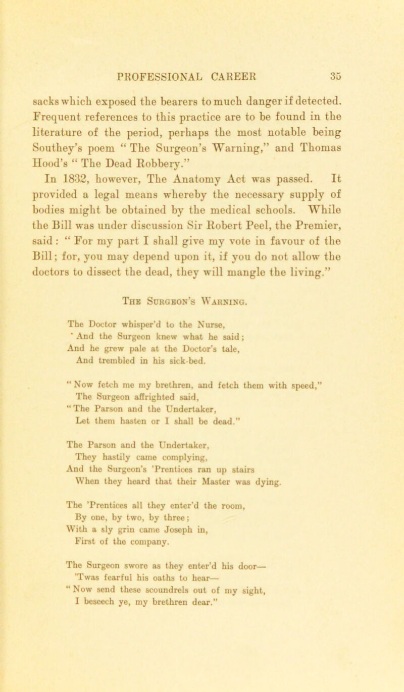 sacks which exposed the bearers to much danger if detected. Frequent references to this practice are to be found in the literature of the period, perhaps the most notable being Southey’s poem “The Surgeon’s Warning,” and Thomas Hood’s “ The Dead Robbery.” In 1832, however, The Anatomy Act was passed. It provided a legal means whereby the necessary supply of bodies might be obtained by the medical schools. While the Bill was under discussion Sir Robert Peel, the Premier, said : “ For my part I shall give my vote in favour of the Bill; for, you may depend upon it, if you do not allow the doctors to dissect the dead, they will mangle the living.” Tub Surgbon’s Warning. The Doctor whisper’d to the Nurse, * And the Surgeon knew what he said; And he grew pale at the Doctor’s tale, And trembled in his sick bed. “ Now fetch me my brethren, and fetch them with speed,” The Surgeon affrighted said, “ The Parson and the Undertaker, Let them hasten or I shall be dead.” The Parson and the Undertaker, They hastily came complying, And the Surgeon’s ’Prentices ran up stairs When they heard that their Master was dying. The ’Prentices all they enter’d the room, By one, by two, by three; With a sly grin came Joseph in, First of the company. The Surgeon swore as they enter’d his door— Twas fearful his oaths to hear— “ Now send these scoundrels out of my sight, I beseech ye, my brethren dear.”