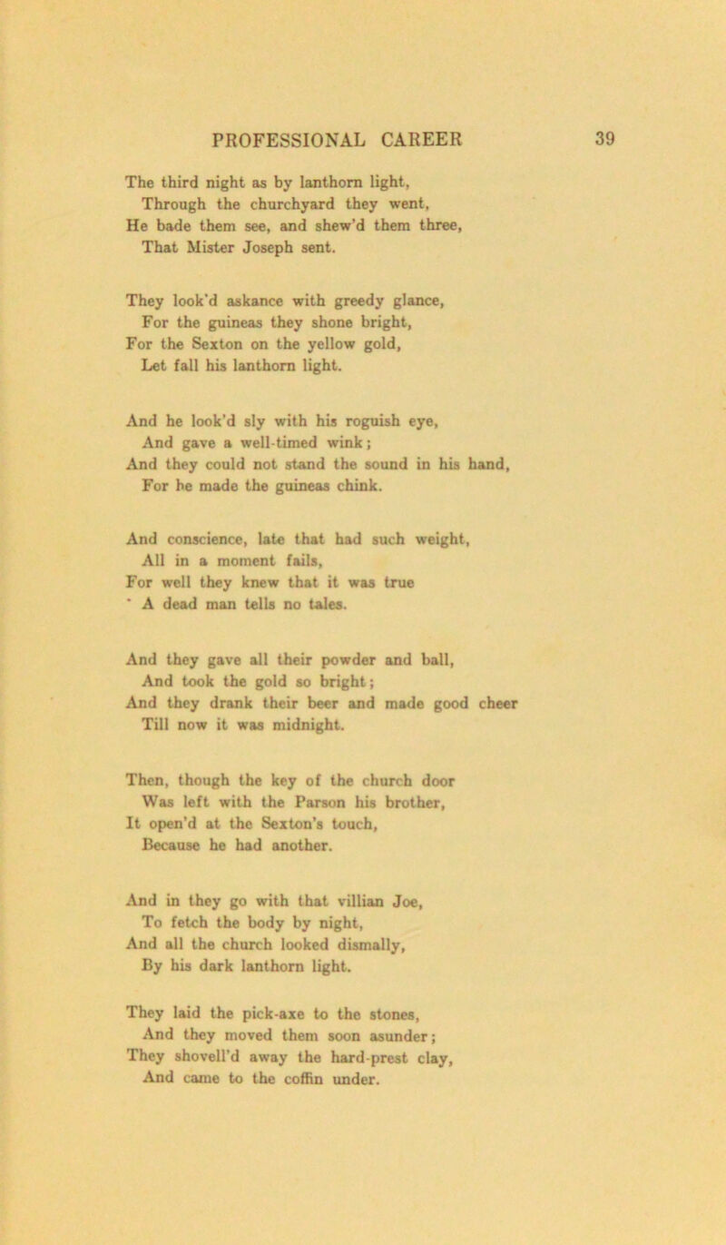 The third night as by lanthorn light, Through the churchyard they went, He bade them see, and shew’d them three, That Mister Joseph sent. They look'd askance with greedy glance, For the guineas they shone bright, For the Sexton on the yellow gold, Let fall his lanthorn light. And he look'd sly with his roguish eye, And gave a well-timed wink; And they could not stand the sound in his hand, For he made the guineas chink. And conscience, late that had such weight, All in a moment fails, For well they knew that it was true * A dead man tells no tales. And they gave all their powder and ball, And took the gold so bright; And they drank their beer and made good cheer Till now it was midnight. Then, though the key of the church door Was left with the Parson his brother, It open’d at the Sexton’s touch, Because he had another. And in they go with that villian Joe, To fetch the body by night, And all the church looked dismally, By his dark lanthorn light. They laid the pick-axe to the stones, And they moved them soon asunder; They shovell’d away the hard-prest clay, And came to the coffin under.