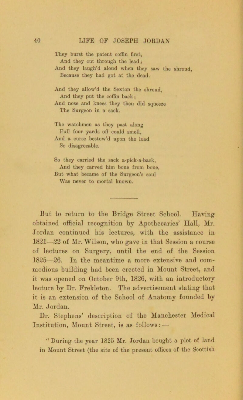 They burst the patent coffin first, And they cut through the lead; And they laugh’d aloud when they saw the shroud, Because they had got at the dead. And they allow’d the Sexton the shroud, And they put the coffin back; And nose and knees they then did squeeze The Surgeon in a sack. The watchmen as they past along Full four yards off could smell, And a curse bestow’d upon the load So disagreeable. So they carried the sack a-pick-a-back, And they carved him bone from bone, But what became of the Surgeon’s soul Was never to mortal known. But to return to the Bridge Street School. Having obtained official recognition by Apothecaries’ Hall, Hr. Jordan continued his lectures, with the assistance in 1821—22 of Mr. Wilson, who gave in that Session a course of lectures on Surgery, until the end of the Session 1825—26. In the meantime a more extensive and com- modious building had been erected in Mount Street, and it was opened on October 9th, 1826, with an introductory lecture by Dr. Frekleton. The advertisement stating that it is an extension of the School of Anatomy founded by Mr. Jordan. Dr. Stephens’ description of the Manchester Medical Institution, Mount Street, is as follows: — “ During the year 1825 Mr. Jordan bought a plot of land in Mount Street (the site of the present offices of the Scottish