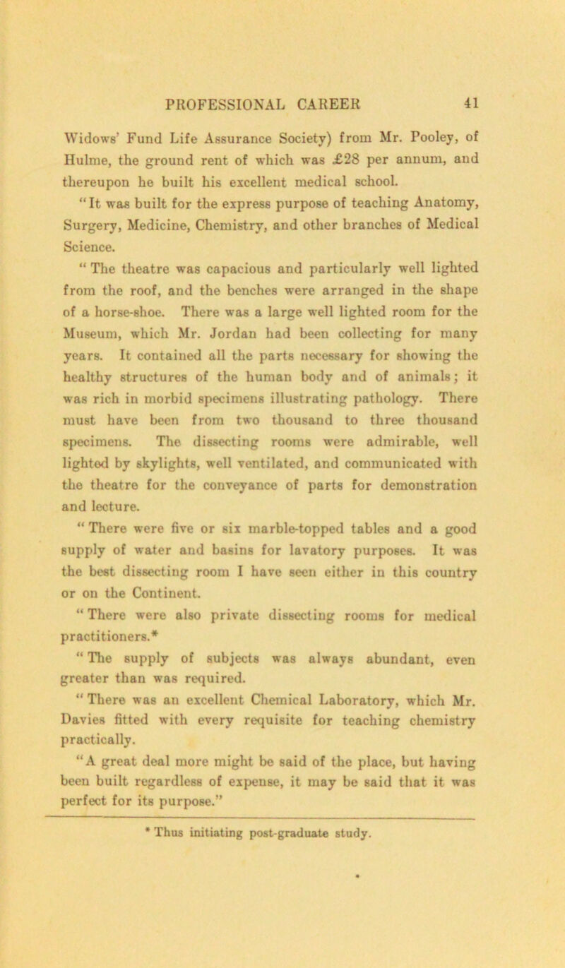 Widows’ Fund Life Assurance Society) from Mr. Pooley, of Hulme, the ground rent of which was £28 per annum, and thereupon he built his excellent medical school. “It was built for the express purpose of teaching Anatomy, Surgery, Medicine, Chemistry, and other branches of Medical Science. “ The theatre was capacious and particularly well lighted from the roof, and the benches were arranged in the shape of a horse-shoe. There was a large well lighted room for the Museum, which Mr. Jordan had been collecting for many years. It contained all the parts necessary for showing the healthy structures of the human body and of animals; it was rich in morbid specimens illustrating pathology. There must have been from two thousand to three thousand specimens. The dissecting rooms were admirable, well lightod by skylights, well ventilated, and communicated with the theatre for the conveyance of parts for demonstration and lecture. “ There were five or six marble-topped tables and a good supply of water and basins for lavatory purposes. It was the best dissecting room I have seen either in this country or on the Continent. “ There were also private dissecting rooms for medical practitioners.* “ The supply of subjects was always abundant, even greater than was required. “ There was an excellent Chemical Laboratory, which Mr. Davies fitted with every requisite for teaching chemistry practically. “A great deal more might be said of the place, but having been built regardless of expense, it may be said that it was perfect for its purpose.” * Thus initiating post-graduate study.