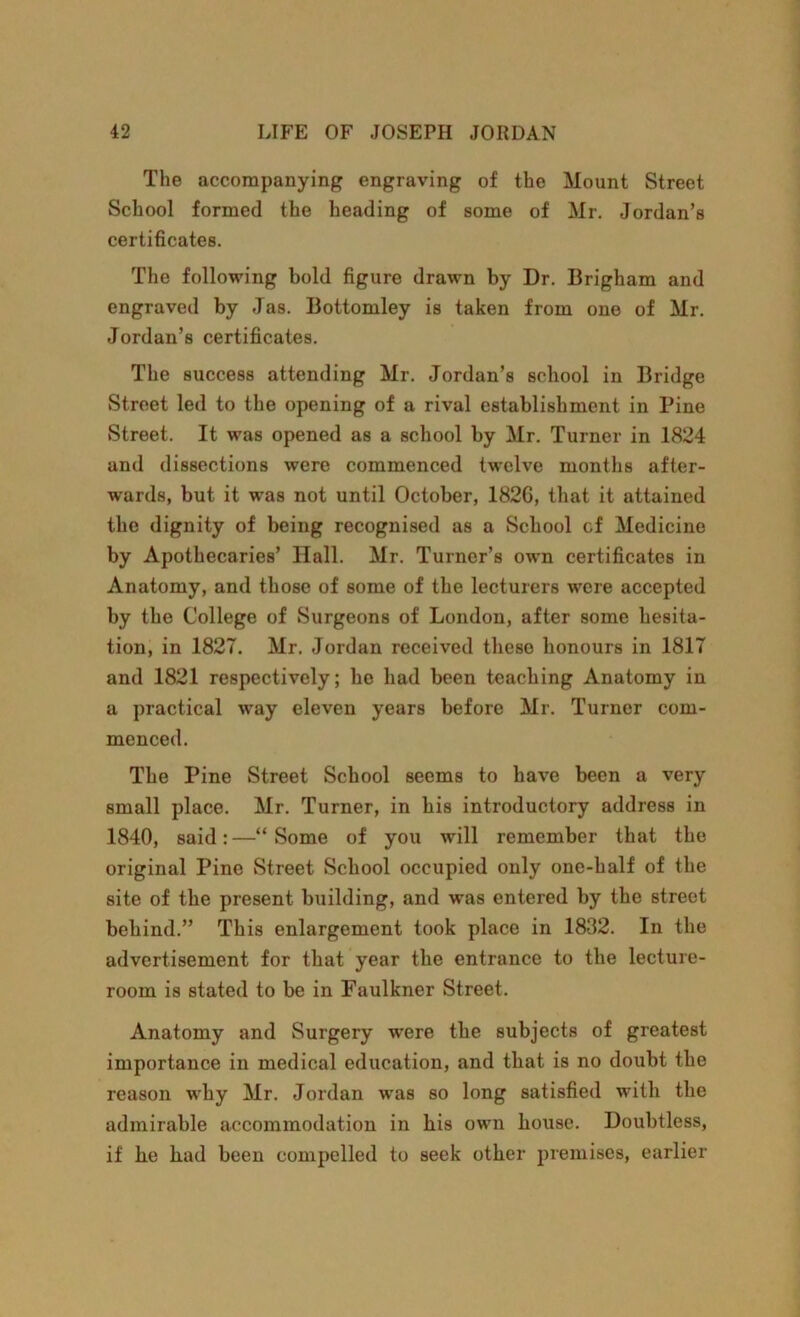 The accompanying engraving of the Mount Street School formed the heading of some of Mr. Jordan’s certificates. The following bold figure drawn by Dr. Brigham and engraved by Jas. Bottomley is taken from one of Mr. Jordan’s certificates. The success attending Mr. Jordan’s school in Bridge Street led to the opening of a rival establishment in Pine Street. It was opened as a school by Mr. Turner in 1824 and dissections were commenced twelve months after- wards, but it was not until October, 1826, that it attained the dignity of being recognised as a School cf Medicine by Apothecaries’ Hall. Mr. Turner’s own certificates in Anatomy, and those of some of the lecturers were accepted by the College of Surgeons of London, after some hesita- tion, in 1827. Mr. Jordan received these honours in 1817 and 1821 respectively; he had been teaching Anatomy in a practical way eleven years before Mr. Turner com- menced. The Pine Street School seems to have been a very small place. Mr. Turner, in his introductory address in 1840, said:—“Some of you will remember that the original Pine Street School occupied only one-half of the site of the present building, and was entered by the street behind.” This enlargement took place in 1832. In the advertisement for that year the entrance to the lecture- room is stated to be in Faulkner Street. Anatomy and Surgery were the subjects of greatest importance in medical education, and that is no doubt the reason why Mr. Jordan was so long satisfied with the admirable accommodation in his own house. Doubtless, if he had been compelled to seek other premises, earlier
