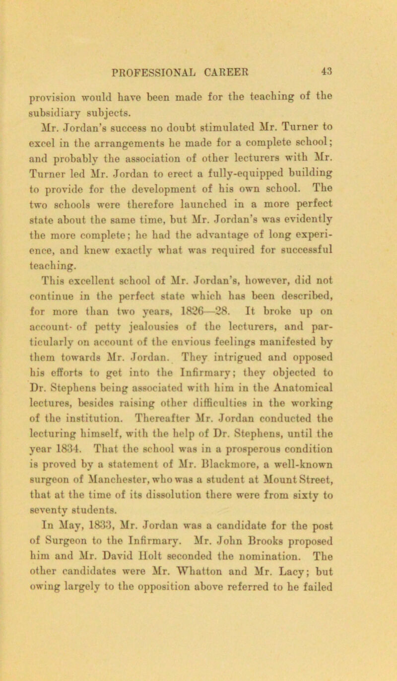 provision would have been made for the teaching of the subsidiary subjects. Mr. Jordan’s success no doubt stimulated Mr. Turner to excel in the arrangements he made for a complete school; and probably the association of other lecturers with Mr. Turner led Mr. Jordan to erect a fully-equipped building to provide for the development of his own school. The two schools were therefore launched in a more perfect state about the same time, but Mr. Jordan’s was evidently the more complete; he had the advantage of long experi- ence, and knew exactly what was required for successful teaching. This excellent school of Mr. Jordan’s, however, did not continue in the perfect state which has been described, for more than two years, 1826—28. It broke up on account- of petty jealousies of the lecturers, and par- ticularly on account of the envious feelings manifested by them towards Mr. Jordan. They intrigued and opposed his efforts to get into the Infirmary; they objected to Dr. Stephens being associated with him in the Anatomical lectures, besides raising other difficulties in the working of the institution. Thereafter Mr. Jordan conducted the lecturing himself, with the help of Dr. Stephens, until the year 1834. That the school was in a prosperous condition is proved by a statement of Mr. Dlackmore, a well-known surgeon of Manchester, who was a student at Mount Street, that at the time of its dissolution there were from sixty to seventy students. In May, 1833, Mr. Jordan was a candidate for the post of Surgeon to the Infirmary. Mr. John Brooks proposed him and Mr. David liolt seconded the nomination. The other candidates were Mr. Wlmtton and Mr. Lacy; but owing largely to the opposition above referred to he failed