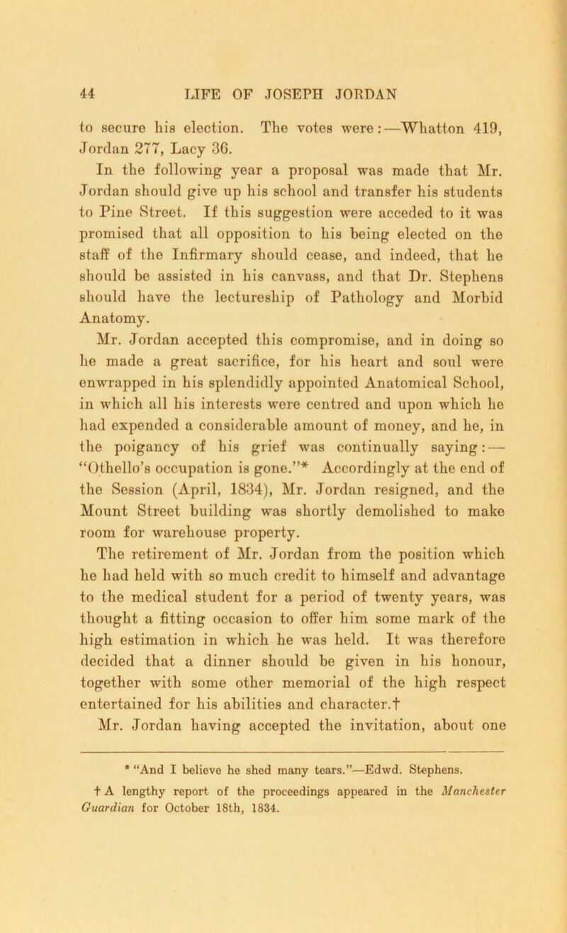 to secure his election. The votes were:—Whatton 419, Jordan 277, Lacy 3G. In the following year a proposal was made that Mr. Jordan should give up his school and transfer his students to Pine Street. If this suggestion were acceded to it was promised that all opposition to his being elected on the staff of the Infirmary should cease, and indeed, that he should be assisted in his canvass, and that Dr. Stephens should have the lectureship of Pathology and Morbid Anatomy. Mr. Jordan accepted this compromise, and in doing so lie made a great sacrifice, for his heart and soul were enwrapped in his splendidly appointed Anatomical School, in which all his interests were centred and upon which he had expended a considerable amount of money, and he, in the poigancy of his grief was continually saying:—- “Othello’s occupation is gone.”* Accordingly at the end of the Session (April, 1834), Mr. Jordan resigned, and the Mount Street building was shortly demolished to make room for warehouse property. The retirement of Mr. Jordan from the position which he had held with so much credit to himself and advantage to the medical student for a period of twenty years, was thought a fitting occasion to offer him some mark of the high estimation in which he was held. It was therefore decided that a dinner should be given in his honour, together with some other memorial of the high respect entertained for his abilities and character.! Mr. Jordan having accepted the invitation, about one * “And I believe he shed many tears.”—Edwd. Stephens. + A lengthy report, of the proceedings appeared in the Manchester Guardian for October 18th, 1834.