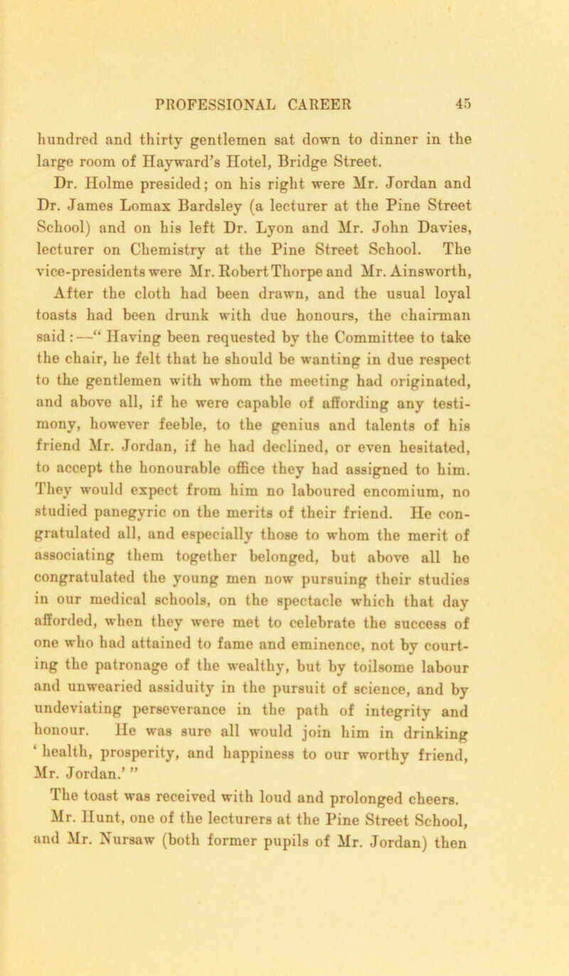 hundred and thirty gentlemen sat down to dinner in the large room of Hayward’s Hotel, Bridge Street. Dr. Holme presided; on his right were Mr. Jordan and Dr. James Lomax Bardsley (a lecturer at the Pine Street School) and on his left Dr. Lyon and Mr. John Davies, lecturer on Chemistry at the Pine Street School. The vice-presidents were Mr. Robert Thorpe and Mr. Ainsworth, After the cloth had been drawn, and the usual loyal toast9 had been drunk with due honours, the chairman said :—“ Having been requested by the Committee to take the chair, he felt that he should be wanting in due respect to the gentlemen with whom the meeting had originated, and above all, if he were capable of affording any testi- mony, however feeble, to the genius and talents of his friend Mr. Jordan, if he had declined, or even hesitated, to accept the honourable office they had assigned to him. They would expect from him no laboured encomium, no studied panegyric on the merits of their friend. He con- gratulated all, and especially those to whom the merit of associating them together belonged, but above all he congratulated the young men now pursuing their studies in our medical schools, on the spectacle which that day afforded, when they were met to celebrate the success of one who had attained to fame and eminence, not by court- ing the patronage of the wealthy, but by toilsome labour and unwearied assiduity in the pursuit of science, and by undeviating perseverance in the path of integrity and honour. He was sure all would join him in drinking ‘ health, prosperity, and happiness to our worthy friend, Mr. Jordan.’ ” The toast was received with loud and prolonged cheers. Mr. Hunt, one of the lecturers at the Pine Street School, and Mr. Nursaw (both former pupils of Mr. Jordan) then