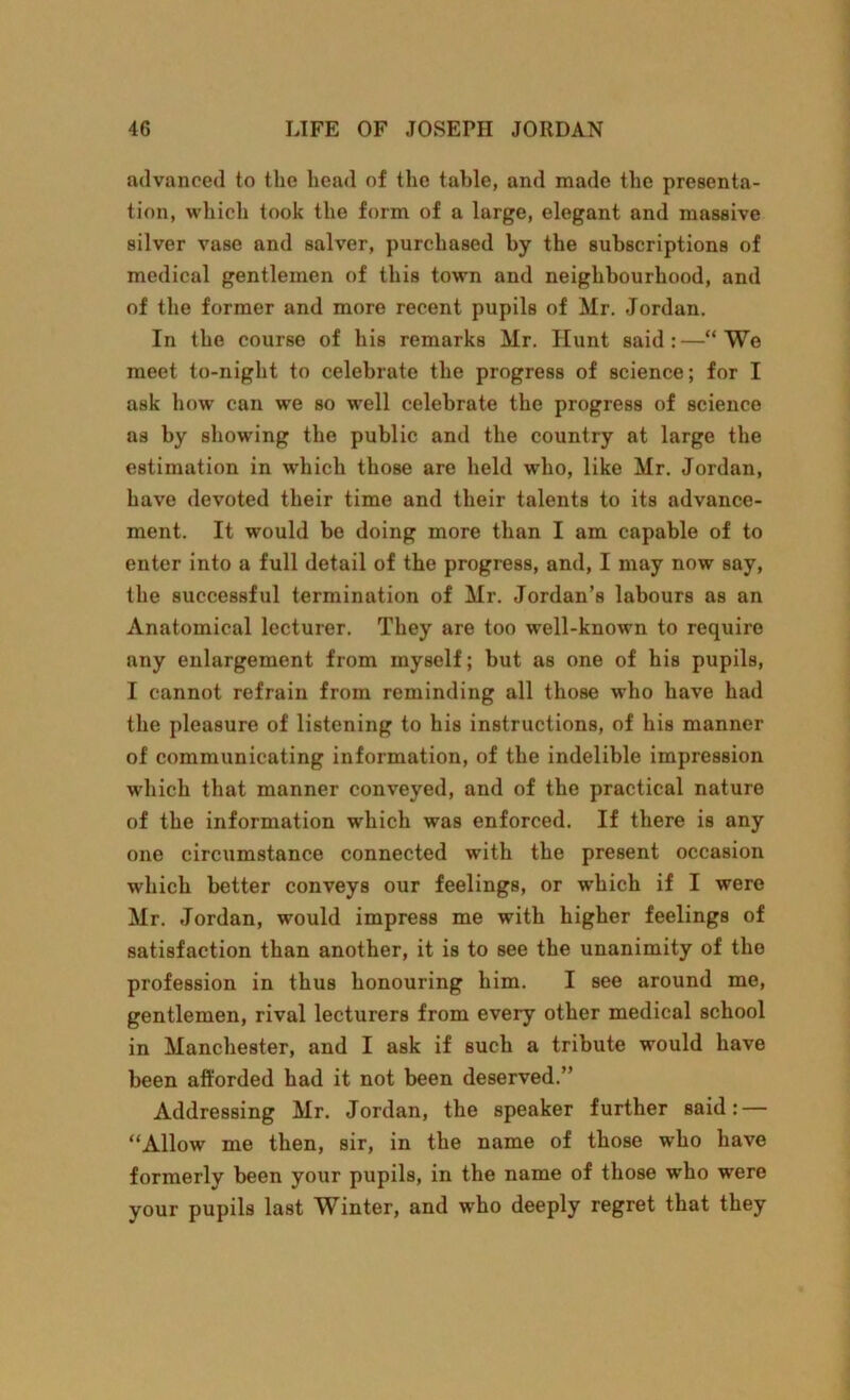 advanced to the head of the table, and made the presenta- tion, which took the form of a large, elegant and massive silver vase and salver, purchased by the subscriptions of medical gentlemen of this town and neighbourhood, and of the former and more recent pupils of Mr. Jordan. In the course of his remarks Mr. Hunt said:—“Wo meet to-night to celebrate the progress of science; for I ask how can we so well celebrate the progress of science as by showing the public and the country at large the estimation in which those are held who, like Mr. Jordan, have devoted their time and their talents to its advance- ment. It would be doing more than I am capable of to enter into a full detail of the progress, and, I may now say, the successful termination of Mr. Jordan’s labours as an Anatomical lecturer. They are too well-known to require any enlargement from myself; but as one of his pupils, I cannot refrain from reminding all those who have had the pleasure of listening to his instructions, of his manner of communicating information, of the indelible impression which that manner conveyed, and of the practical nature of the information which was enforced. If there is any one circumstance connected with the present occasion which better conveys our feelings, or which if I were Mr. Jordan, would impress me with higher feelings of satisfaction than another, it is to see the unanimity of the profession in thus honouring him. I see around me, gentlemen, rival lecturers from every other medical school in Manchester, and I ask if such a tribute would have been afforded had it not been deserved.” Addressing Mr. Jordan, the speaker further said: — “Allow me then, sir, in the name of those who have formerly been your pupils, in the name of those who were your pupils last Winter, and who deeply regret that they
