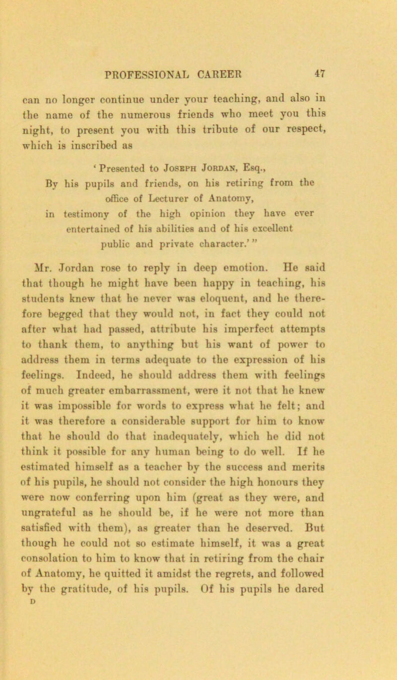 can no longer continue under your teaching, and also in the name of the numerous friends who meet you this night, to present you with this tribute of our respect, which is inscribed as ‘ Presented to Joseph Jordan, Esq., By his pupils and friends, on his retiring from the office of Lecturer of Anatomy, in testimony of the high opinion they have ever entertained of his abilities and of his excellent public and private character.’ ” Mr. Jordan rose to reply in deep emotion. He said that though he might have been happy in teaching, his students knew that he never was eloquent, and he there- fore begged that they would not, in fact they could not after what had passed, attribute his imperfect attempts to thank them, to anything but his want of power to address them in terms adequate to the expression of his feelings. Indeed, he should address them with feelings of much greater embarrassment, were it not that he knew it was impossible for words to express what he felt; and it was therefore a considerable support for him to know that he should do that inadequately, which he did not think it possible for any human being to do well. If he estimated himself as a teacher by the success and merits of his pupils, he should not consider the high honours they were now conferring upon him (great as they were, and ungrateful as he should be, if he were not more than satisfied with them), as greater than he deserved. But though he could not so estimate himself, it was a great consolation to him to know that in retiring from the chair of Anatomy, he quitted it amidst the regrets, and followed by the gratitude, of his pupils. Of his pupils he dared D