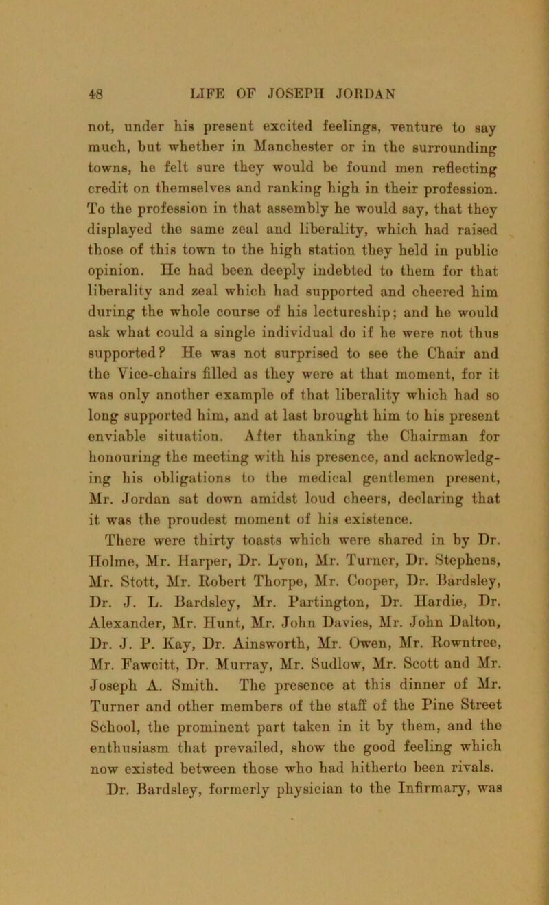 not, under liis present excited feelings, venture to say much, but whether in Manchester or in the surrounding towns, he felt sure they would be found men reflecting credit on themselves and ranking high in their profession. To the profession in that assembly he would say, that they displayed the same zeal and liberality, which had raised those of this town to the high station they held in public opinion. He had been deeply indebted to them for that liberality and zeal which had supported and cheered him during the whole course of his lectureship; and he would ask what could a single individual do if he were not thus supported? He was not surprised to see the Chair and the Vice-chairs filled as they were at that moment, for it was only another example of that liberality which had so long supported him, and at last brought him to his present enviable situation. After thanking the Chairman for honouring the meeting with his presence, and acknowledg- ing his obligations to the medical gentlemen present, Mr. Jordan sat down amidst loud cheers, declaring that it was the proudest moment of his existence. There were thirty toasts which were shared in by Dr. Holme, Mr. Harper, Dr. Lyon, Mr. Turner, Dr. Stephens, Mr. Stott, Mr. Robert Thorpe, Mr. Cooper, Dr. Bardsley, Dr. J. L. Bardsley, Mr. Partington, Dr. Ilardie, Dr. Alexander, Mr. Hunt, Mr. John Davies, Mr. John Dalton, Dr. J. P. Kay, Dr. Ainsworth, Mr. Owen, Mr. Rowntree, Mr. Fawcitt, Dr. Murray, Mr. Sudlow, Mr. Scott and Mr. Joseph A. Smith. The presence at this dinner of Mr. Turner and other members of the staff of the Pine Street School, the prominent part taken in it by them, and the enthusiasm that prevailed, show the good feeling which now existed between those who had hitherto been rivals. Dr. Bardsley, formerly physician to the Infirmary, was