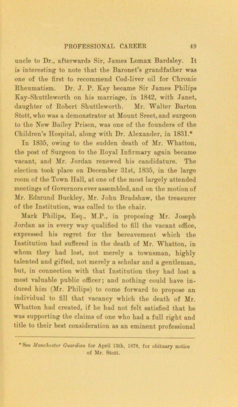 uncle to Dr., afterwards Sir, .Tames Lomax Bardsley. It is interesting to note that the Baronet’s grandfather was one of the first to recommend Cod-liver oil for Chronic Rheumatism. Dr. J. P. Kay became Sir James Philips Kay-Shuttleworth on his marriage, in 1842, with Janet, daughter of Robert Shuttleworth. Mr. Walter Barton Stott, who was a demonstrator at Mount Sreet, and surgeon to the New Bailey Prison, was one of the founders of the Children’s Hospital, along with Dr. Alexander, in 1831.* In 1835, owing to the sudden death of Mr. Whatton, the post of Surgeon to the Royal Infirmary again became vacant, and Mr. Jordan renewed his candidature. The election took place on December 31st, 1835, in the large room of the Town Hall, at one of the most largely attended meetings of Governors ever assembled, and on the motion of Mr. Ednrund Buckley, Mr. John Bradshaw, the treasurer of the Institution, was called to the chair. Mark Philips, Esq., M.P., in proposing Mr. Joseph Jordan as in every way qualified to fill the vacant office, expressed his regret for the bereavement which the Institution had suffered in the death of Mr. Whatton, in whom they had lost, not merely a townsman, highly talented and gifted, not merely a scholar and a gentleman, but, in connection with that Institution they had lost a most valuable public officer; and nothing could have in- duced him (Mr. Philips) to come forward to propose an individual to fill that vacancy which the death of Mr. Whatton had created, if he had not felt satisfied that he was supporting the claims of one who had a full right and title to their best consideration as an eminent professional * See Manchester Guardian for April 13th, 1878, for obituary notice of Mr. Stott.