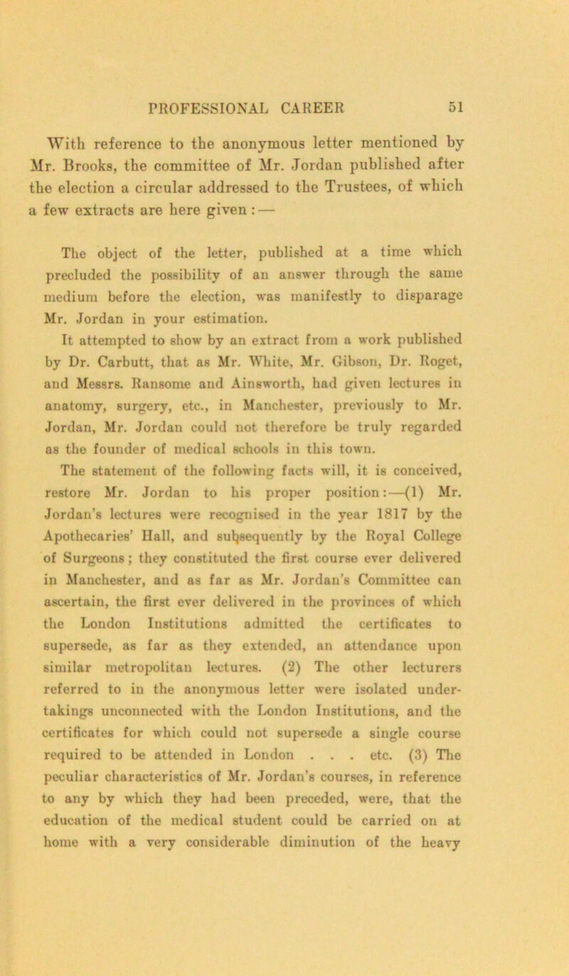 With reference to the anonymous letter mentioned by Mr. Brooks, the committee of Mr. Jordan published after the election a circular addressed to the Trustees, of which a few extracts are here given: — The object of the letter, published at a time which precluded the possibility of an answer through the same medium before the election, was manifestly to disparage Mr. Jordan in your estimation. It attempted to show by an extract from a work published by Dr. Carbutt, that as Mr. White, Mr. Gibson, Dr. Roget, and Messrs. Ransome and Ainsworth, had given lectures in anatomy, surgery, etc., in Manchester, previously to Mr. Jordan, Mr. Jordan could not therefore be truly regarded as the founder of medical schools in this town. The statement of the following facts will, it is conceived, restore Mr. Jordan to his proper position:—(1) Mr. Jordan’s lectures were recognised in the year 1817 by the Apothecaries’ Hall, and subsequently by the Royal College of Surgeons; they constituted the first course ever delivered in Manchester, and as far as Mr. Jordan’s Committee can ascertain, the first ever delivered in the provinces of which the London Institutions admitted the certificates to supersede, as far as they extended, an attendance upon similar metropolitan lectures. (2) The other lecturers referred to iu the anonymous letter were isolated under- takings unconnected with the London Institutions, and the certificates for which could not supersede a single course required to be attended in London . . . etc. (3) The peculiar characteristics of Mr. Jordan’s courses, in reference to any by which they had been preceded, were, that the education of the medical student could be carried on at home with a very considerable diminution of the heavy