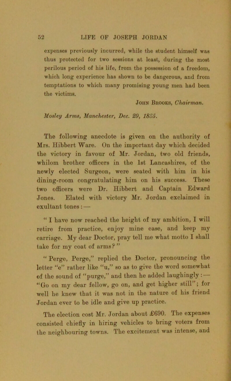 expenses previously incurred, while the student himself was thus protected for two sessions at least, during the most perilous period of his life, from the possession of a freedom, which long experience has shown to be dangerous, and from temptations to which many promising young men had been the victims. John Brooks, Chairman. Mosley Arms, Manchester, Dec. 29, 1825. The following anecdote is given on the authority of Mrs. Ilibbert Ware. On the important day which decided the victory in favour of Mr. Jordan, two old friends, whilom brother officers in the 1st Lancashires, of the newly elected Surgeon, were seated with him in his dining-room congratulating him on his success. These two officers were Dr. Ilibbert and Captain Edward Jones. Elated with victory Mr. Jordan exclaimed in exultant tones: — “ I have now reached the height of my ambition, I will retire from practice, enjoy mine ease, and keep my carriage. My dear Doctor, pray tell me what motto I shall take for my coat of arms ? ” “ Perge, Perge,” replied the Doctor, pronouncing the letter “e” rather like “u,” so as to give the word somewhat of the sound of “purge,” and then he added laughingly: “Go on my dear fellow, go on, and get higher still’ ; for well he knew that it was not in the nature of his friend Jordan ever to be idle and give up practice. The election cost Mr. Jordan about £690. The expenses consisted chiefly in hiring vehicles to bring voters from the neighbouring towns. The excitement was intense, and