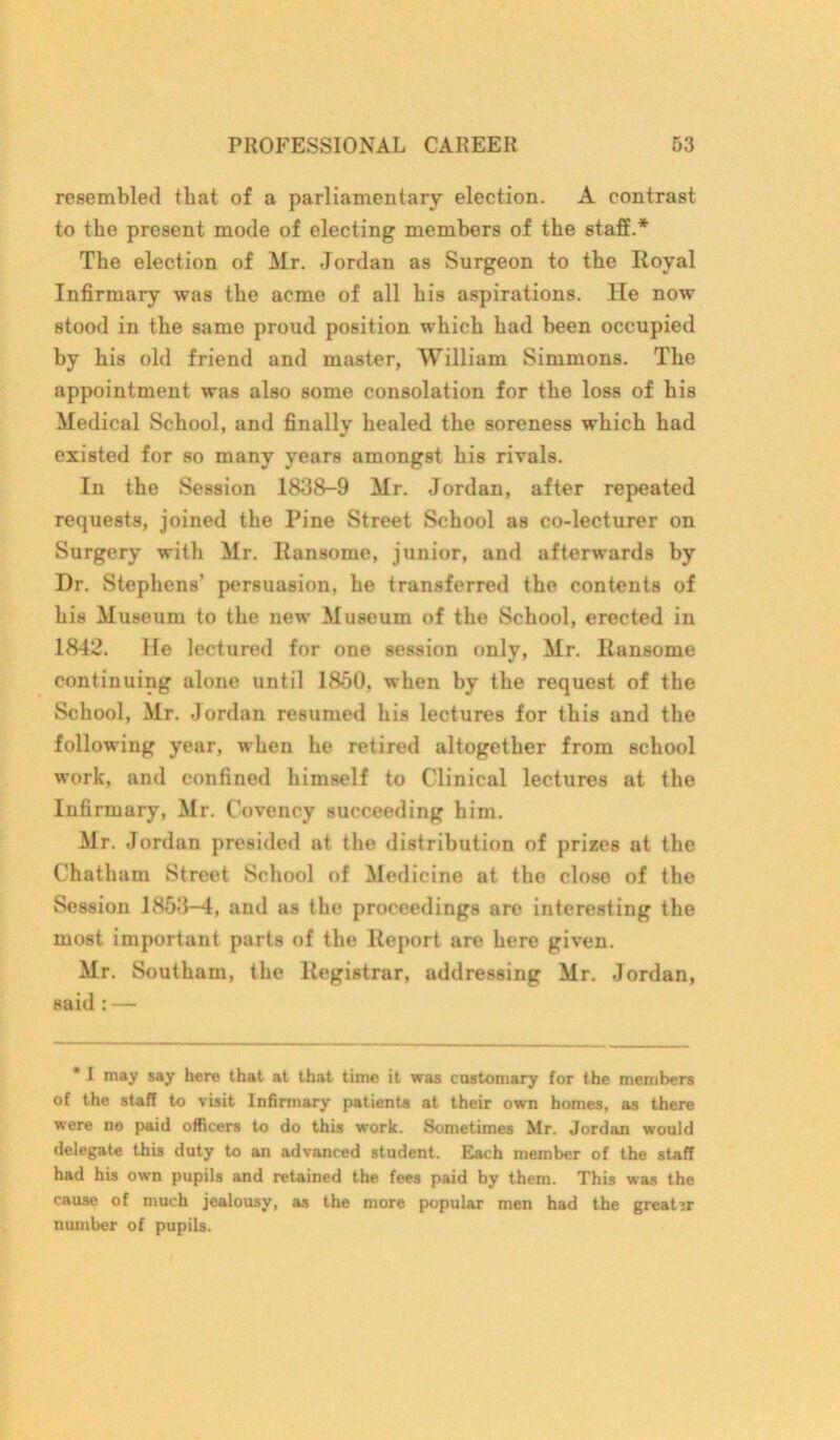 resembled that of a parliamentary election. A contrast to the present mode of electing members of the staff.* The election of Mr. Jordan as Surgeon to the Royal Infirmary was the acme of all his aspirations. He now stood in the same proud position which had been occupied by his old friend and master, William Simmons. The appointment was also some consolation for the loss of his Medical School, and finally healed the soreness which had existed for so many years amongst his rivals. In the Session 1838-9 Mr. Jordan, after repeated requests, joined the Pine Street School as co-lecturer on Surgery with Mr. Ransome, junior, and afterwards by Dr. Stephens’ persuasion, he transferred the contents of his Museum to the new Museum of the School, erected in 1842. He lectured for one session only, Mr. Ransome continuing alone until 1850, when by the request of the School, Mr. Jordan resumed his lectures for this and the following year, when he retired altogether from school work, and confined himself to Clinical lectures at the Infirmary, Mr. Covency succeeding him. Mr. Jordan presided at the distribution of prizes at the Chatham Street School of Medicine at the close of the Session 1853-4, and as the proceedings are interesting the most important parts of the Report are here given. Mr. Southam, the Registrar, addressing Mr. Jordan, said: — * I may say here that at that time it was customary for the members of the staff to visit Infirmary patients at their own homes, as there were no paid officers to do this work. Sometimes Mr. Jordan would delegate this duty to an advanced student. Each member of the staff had his own pupils and retained the fees paid by them. This was the cause of much jealousy, as the more popular men had the greater number of pupils.