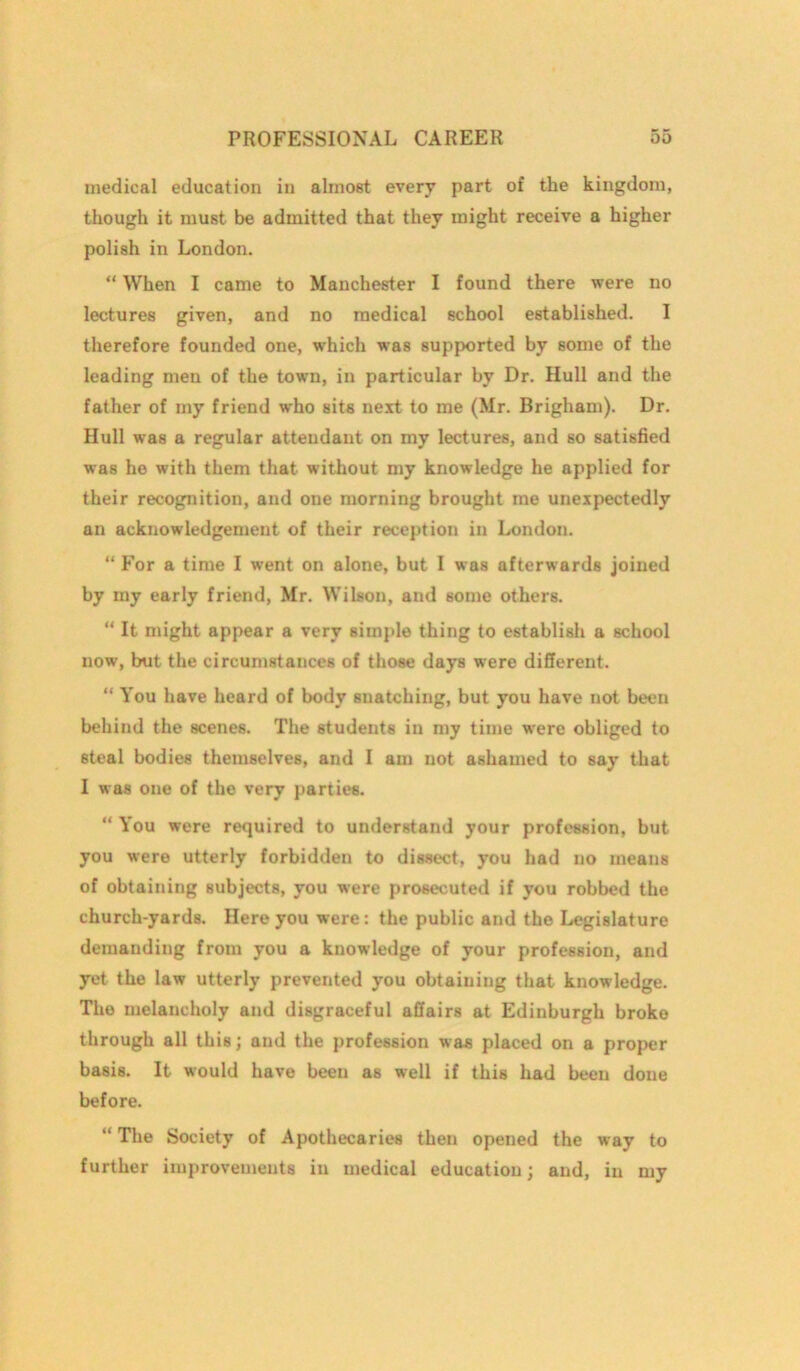 medical education in almost every part of the kingdom, though it must be admitted that they might receive a higher polish in London. “ When I came to Manchester I found there were no lectures given, and no medical school established. I therefore founded one, which was supported by some of the leading men of the town, in particular by Dr. Hull and the father of my friend who sits next to me (Mr. Brigham). Dr. Hull was a regular attendant on my lectures, and so satisfied was he with them that without my knowledge he applied for their recognition, and one morning brought me unexpectedly an acknowledgement of their reception in London. “ For a time I went on alone, but I was afterwards joined by my early friend, Mr. Wilson, and some others. “ It might appear a very simple thing to establish a school now, but the circumstances of those days were different. “ You have heard of body snatching, but you have not been behind the scenes. The students in my time were obliged to steal bodies themselves, and I am not ashamed to say that I was one of the very parties. “ You were required to understand your profession, but you were utterly forbidden to dissect, you had no means of obtaining subjects, you were prosecuted if you robbed the church-yards. Here you were: the public and the Legislature demanding from you a knowledge of your profession, and yet the law utterly prevented you obtaining that knowledge. The melancholy and disgraceful affairs at Edinburgh broke through all this; and the profession was placed on a proper basis. It would have been as well if this had been done before. “ The Society of Apothecaries then opened the way to further improvements in medical education; and, in my