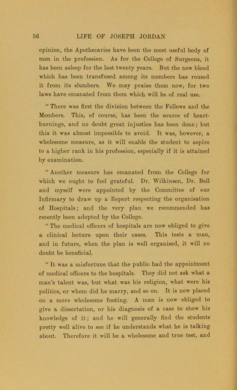 opinion, the Apothecaries have been the most useful body of men in the profession. As for the College of Surgeons, it has been asleep for the last twenty years. But the new blood which has been transfused among its members has roused it from its slumbers. We may praise them now, for two laws have emanated from them which will be of real use. “ There was first the division between the Fellows and the Members. This, of course, has been the source of heart- burnings, and no doubt great injustice has been done; but this it was almost impossible to avoid. It was, however, a wholesome measure, as it will enable the student to aspire to a higher rank in his profession, especially if it is attained by examination. “ Another measure has emanated from the College for which we ought to feel grateful. Dr. Wilkinson, Dr. Bell and myself were appointed by the Committee of our Infirmary to draw up a Report respecting the organisation of Hospitals; and the very plan we recommended has recently been adopted by the College. “ The medical officers of hospitals are now obliged to give a clinical lecture upon their cases. This tests a man, and in future, when the plan is well organised, it will no doubt be beneficial. “ It was a misfortune that the public had the appointment of medical officers to the hospitals. They did not ask what a man’s talent was, but what was his religion, what were his politics, or whom did he marry, and so on. It is now placed on a more wholesome footing. A man is now obliged to give a dissertation, or his diagnosis of a case to show his knowledge of it; and he will generally find the students pretty well alive to see if he understands what he is talking about. Therefore it will be a wdiolesome and true test, and