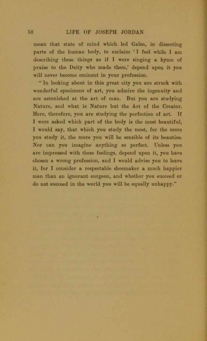 mean that state of mind which led Galen, in dissecting parts of the human body, to exclaim ‘ I feel while I am describing these things as if I were singing a hymn of praise to the Deity who made them,’ depend upon it you will never become eminent in your profession. “ In looking about in this great city you are struck with wonderful specimens of art, you admire the ingenuity and are astonished at the art of man. But you are studying Nature, and what is Nature but the Art of the Creator. Here, therefore, you are studying the perfection of art. If I were asked which part of the body is the most beautiful, I would say, that which you study the most, for the more you study it, the more you will be sensible of its beauties. Nor can you imagine anything so perfect. Unless you are impressed with these feelings, depend upon it, you have chosen a wrong profession, and I would advise you to leave it, for I consider a respectable shoemaker a much happier man than an ignorant surgeon, and whether you succeed or do not succeed in the world you will be equally unhappy.”