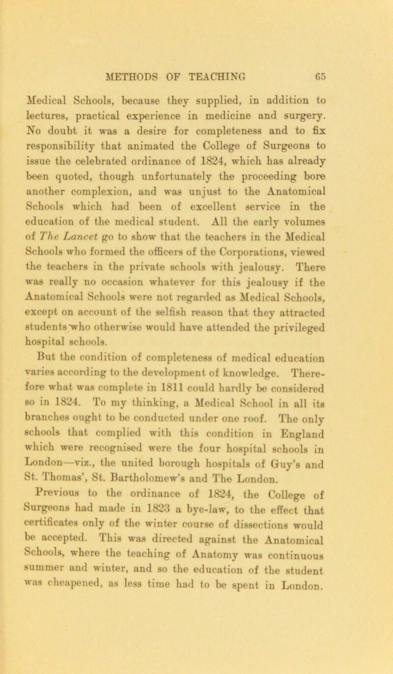 Medical Schools, because they supplied, in addition to lectures, practical experience in medicine and surgery. No doubt it was a desire for completeness and to fix responsibility that animated the College of Surgeons to issue the celebrated ordinance of 1824, which has already been quoted, though unfortunately the proceeding bore another complexion, and was unjust to the Anatomical Schools which had been of excellent service in the education of the medical student. All the early volumes of The Lancet go to show that the teachers in the Medical Schools who formed the officers of the Corporations, viewed the teachers in the private schools with jealousy. There was really no occasion whatever for this jealousy if the Anatomical Schools were not regarded as Medical Schools, except on account of the selfish reason that they attracted students •who otherwise would have attended the privileged hospital schools. But the condition of completeness of medical education varies according to the development of knowledge. There- fore what was complete in 1811 could hardly be considered so in 1824. To my thinking, a Medical School in all its branches ought to be conducted under one roof. The only schools that complied with this condition in England which were recognised were the four hospital schools in London—viz., the united borough hospitals of Guy’s and St. Thomas’, St. Bartholomew’s and The London. Previous to the ordinance of 1824, the College of Surgeons had made in 1823 a bye-law, to the effect that certificates only of the winter course of dissections would be accepted. This was directed against the Anatomical Schools, where the teaching of Anatomy was continuous summer and winter, and so the education of the student was cheapened, as less time had to be spent in London.