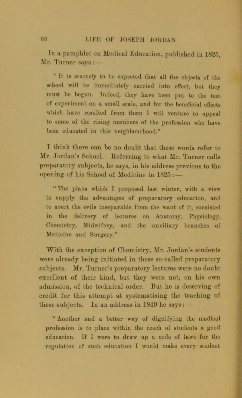 In a pamphlet on Medical Education, published in 1825, Mr. Turner says: — “ It is scarcely to be expected that all the objects of the school will be immediately carried into effect, but they must be begun. Indeed, they have been put to the test of experiment on a small scale, and for the beneficial effects which have resulted from them I will venture to appeal to some of the rising members of the profession who have been educated in this neighbourhood.” I think there can be no doubt that these words refer to Mr. Jordan’s School. Referring to what Mr. Turner calls preparatory subjects, he says, in his address previous to the opening of his School of Medicine in 1825 : — “ The plans which I proposed last winter, with a view to supply the advantages of preparatory education, and to avert the evils inseparable from the want of it, consisted in the delivery of lectures on Anatomy, Physiology, Chemistry, Midwifery, and the auxiliary branches of Medicine and Surgery.” With the exception of Chemistry, Mr. Jordan’s students were already being initiated in these so-called preparatory subjects. Mr. Turner’s preparatory lectures were no doubt excellent of their kind, but they were not, on his own admission, of the technical order. But he is deserving of credit for this attempt at systematising the teaching of these subjects. In an address in 1840 he says : — “ Another and a better way of dignifying the medical profession is to place within the reach of students a good education. If I were to draw up a code of laws for the regulation of such education I would make every student