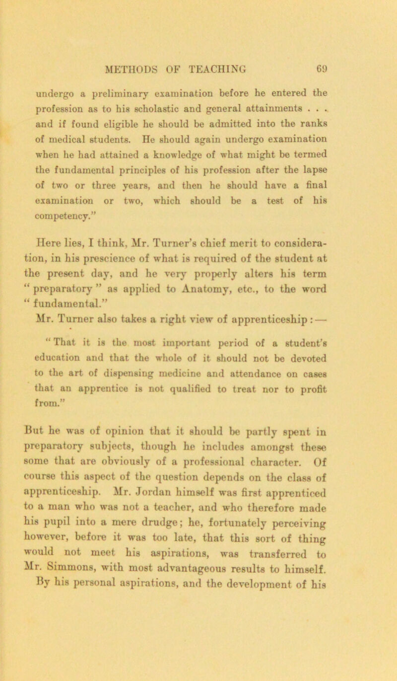undergo a preliminary examination before he entered the profession as to his scholastic and general attainments . . . and if found eligible he should be admitted into the ranks of medical students. He should again undergo examination when he had attained a knowledge of what might be termed the fundamental principles of his profession after the lapse of two or three years, and then he should have a final examination or two, which should be a test of his competency.” Here lies, I think, Mr. Turner’s chief merit to considera- tion, in his prescience of what is required of the student at the present day, and he very properly alters his term “ preparatory ” as applied to Anatomy, etc., to the word “ fundamental.” Mr. Turner also takes a right view of apprenticeship: — “ That it is the most important period of a student’s education and that the whole of it should not be devoted to the art of dispensing medicine and attendance on cases that an apprentice is not qualified to treat nor to profit from.” But he was of opinion that it should be partly spent in preparatory subjects, though he includes amongst these some that are obviously of a professional character. Of course this aspect of the question depends on the class of apprenticeship. Mr. Jordan himself was first apprenticed to a man who was not a teacher, and who therefore made his pupil into a mere drudge; he, fortunately perceiving however, before it was too late, that this sort of thing would not meet his aspirations, was transferred to Mr. Simmons, with most advantageous results to himself. By his personal aspirations, and the development of his