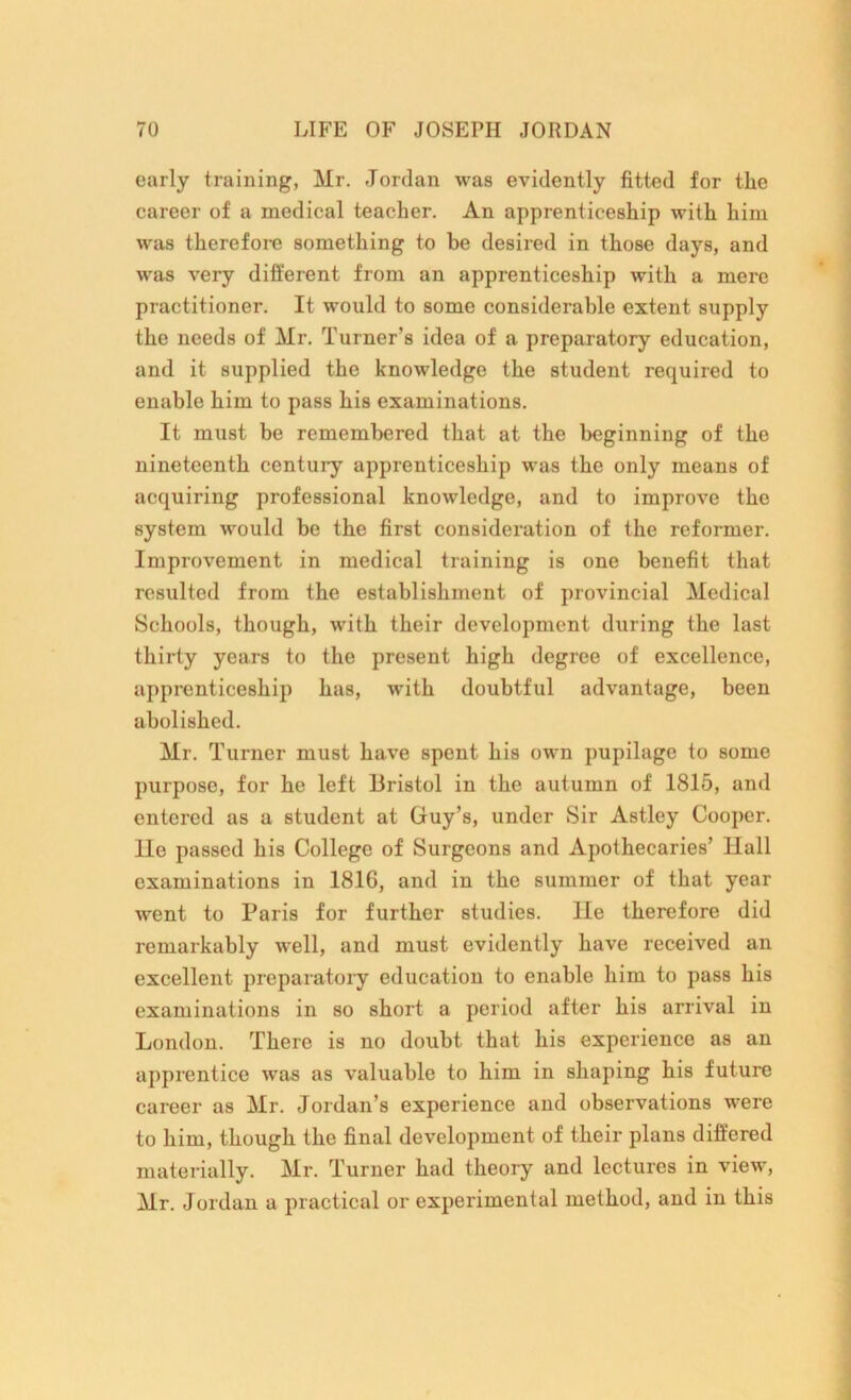 early training, Mr. Jordan was evidently fitted for tlie career of a medical teacher. An apprenticeship with him was therefore something to be desired in those days, and was very different from an apprenticeship with a mere practitioner. It would to some considerable extent supply the needs of Mr. Turner’s idea of a preparatory education, and it supplied the knowledge the student required to enable him to pass his examinations. It must be remembered that at the beginning of the nineteenth century apprenticeship was the only means of acquiring professional knowledge, and to improve the system would be the first consideration of the reformer. Improvement in medical training is one benefit that resulted from the establishment of provincial Medical Schools, though, with their development during the last thirty years to the present high degree of excellence, apprenticeship has, with doubtful advantage, been abolished. Mr. Turner must have spent his own pupilage to some purpose, for he left Bristol in the autumn of 1815, and entered as a student at Guy’s, under Sir Astley Cooper. He passed his College of Surgeons and Apothecaries’ Hall examinations in 1816, and in the summer of that year wrent to Paris for further studies, lie therefore did remarkably well, and must evidently have received an excellent preparatory education to enable him to pass his examinations in so short a period after his arrival in London. There is no doubt that his experience as an apprentice was as valuable to him in shaping his future career as Mr. Jordan’s experience and observations were to him, though the final development of their plans differed materially. Mr. Turner had theory and lectures in view, Mr. Jordan a practical or experimental method, and in this