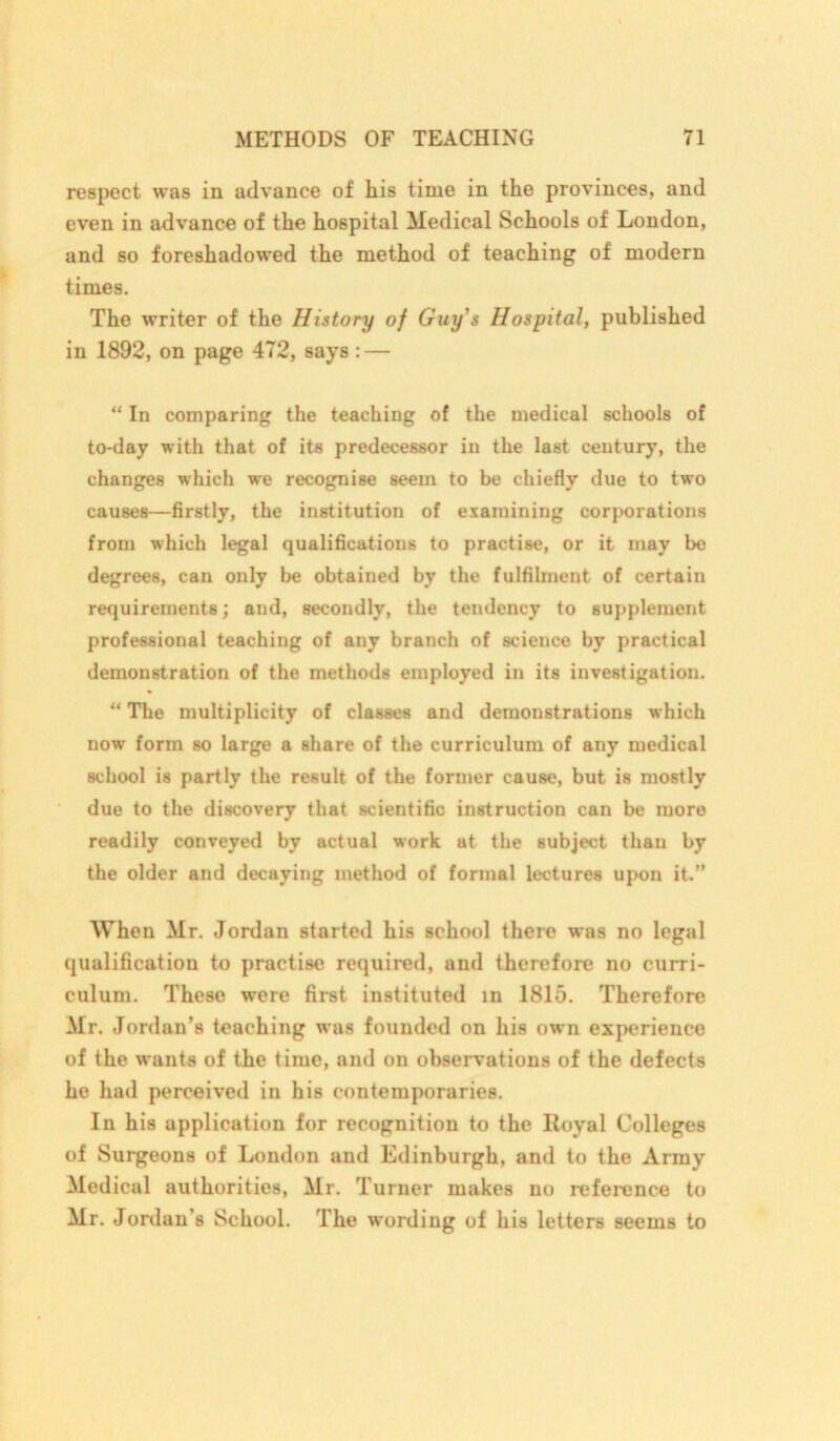 respect was in advance of liis time in the provinces, and even in advance of the hospital Medical Schools of London, and so foreshadowed the method of teaching of modern times. The writer of the History of Guy’s Hospital, published in 1892, on page 472, says : — “ In comparing the teaching of the medical schools of to-day with that of its predecessor in the last century, the changes which we recognise seem to be chiefly due to two causes—firstly, the institution of examining corporations from which legal qualifications to practise, or it may be degrees, can only be obtained by the fulfilment of certain requirements; and, secondly, the tendency to supplement professional teaching of any branch of science by practical demonstration of the methods employed in its investigation. “ The multiplicity of classes and demonstrations which now form so large a Bhare of the curriculum of any medical school is partly the result of the former cause, but is mostly due to the discovery that scientific instruction can be more readily conveyed by actual work at the subject than by the older and decaying method of formal lectures upon it.” When Mr. Jordan started his school there was no legal qualification to practise required, and therefore no curri- culum. These were first instituted in 1815. Therefore Mr. Jordan’s teaching was founded on his own experience of the wants of the time, and on observations of the defects he had perceived in his contemporaries. In his application for recognition to the lloyal Colleges of Surgeons of London and Edinburgh, and to the Army Medical authorities, Mr. Turner makes no reference to Mr. Jordan’s School. The wording of his letters seems to