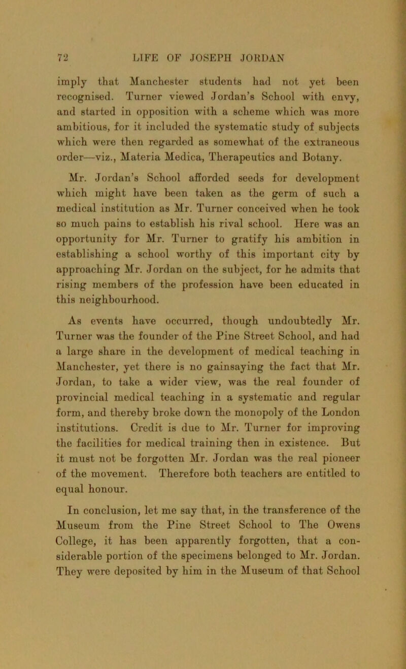 imply that Manchester students had not yet been recognised. Turner viewed Jordan’s School with envy, and started in opposition with a scheme which was more ambitious, for it included the systematic study of subjects which were then regarded as somewhat of the extraneous order—viz., Materia Medica, Therapeutics and Botany. Mr. Jordan’s School afforded seeds for development which might have been taken as the germ of such a medical institution as Mr. Turner conceived when he took so much pains to establish his rival school. Here was an opportunity for Mr. Turner to gratify his ambition in establishing a school worthy of this important city by approaching Mr. Jordan on the subject, for he admits that rising members of the profession have been educated in this neighbourhood. As events have occurred, though undoubtedly Mr. Turner was the founder of the Pine Street School, and had a large share in the development of medical teaching in Manchester, yet there is no gainsaying the fact that Mr. Jordan, to take a wider view, was the real founder of provincial medical teaching in a systematic and regular form, and thereby broke down the monopoly of the London institutions. Credit is due to Mr. Turner for improving the facilities for medical training then in existence. But it must not be forgotten Mr. Jordan was the real pioneer of the movement. Therefore both teachers are entitled to equal honour. In conclusion, let me say that, in the transference of the Museum from the Pine Street School to The Owens College, it has been apparently forgotten, that a con- siderable portion of the specimens belonged to Mr. Jordan. They were deposited by him in the Museum of that School