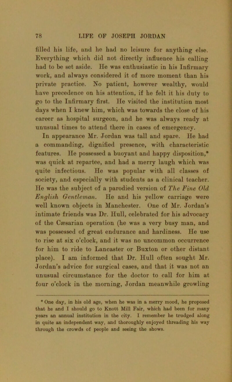 filled his life, and he had no leisure for anything else. Everything which did not directly influence his calling had to be set aside. lie was enthusiastic in his Infirmary work, and always considered it of more moment than his private practice. No patient, however wealthy, would have precedence on his attention, if he felt it his duty to go to the Infirmary first. He visited the institution most days when I knew him, which was towards the close of his career as hospital surgeon, and he was always ready at unusual times to attend there in cases of emergency. In appearance Mr. Jordan was tall and spare, lie had a commanding, dignified presence, with characteristic features. He possessed a buoyant and happy disposition,* was quick at repartee, and had a merry laugh which was quite infectious. He was popular with all classes of society, and especially with students as a clinical teacher. He was the subject of a parodied version of The Fine Old English Gentleman. He and his yellow carriage were well known objects in Manchester. One of Mr. Jordan’s intimate friends was Dr. Hull, celebrated for his advocacy of the Caesarian operation (he was a very busy man, and was possessed of great endurance and hardiness. He use to rise at six o’clock, and it was no uncommon occurrence for him to ride to Lancaster or Buxton or other distant place). I am informed that Dr. Hull often sought Mr. Jordan’s advice for surgical cases, and that it was not an unusual circumstance for the doctor to call for him at four o’clock in the morning, Jordan meanwhile growling * One day, in his old age, when he was in a merry mood, he proposed that he and I should go to Knott Mill Fair, which had been for many years an annual institution in the city. I remember he trudged along in quite an independent way, and thoroughly enjoyed threading his way through the crowds of people and seeing the shows.