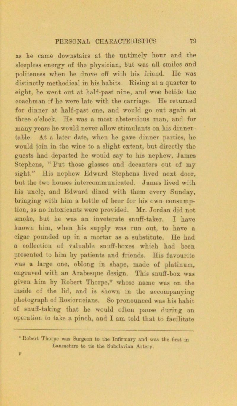 as he came downstairs at the untimely hour and the sleepless energy of the physician, but was all smiles and politeness when he drove off with his friend. He was distinctly methodical in his habits. Rising at a quarter to eight, he went out at half-past nine, and woe betide the coachman if he were late with the carriage. He returned for dinner at half-past one, and would go out again at three o’clock. He was a most abstemious man, and for many years he would never allow stimulants on his dinner- table. At a later date, when he gave dinner parties, he would join in the wine to a slight extent, but directly the guests had departed he would say to his nephew, James Stephens, “ Put those glasses and decanters out of my sight.” His nephew Edward Stephens lived next door, but the two houses intercommunicated. James lived with his uncle, and Edward dined with them every Sunday, bringing with him a bottle of beer for his own consump- tion, as no intoxicants were provided. Mr. Jordan did not smoke, but he was an inveterate snuff-taker. I have known him, when his supply was run out, to have a cigar pounded up in a mortar as a substitute. He had a collection of valuable snuff-boxes which had been presented to him by patients and friends. His favourite was a large one, oblong in shape, made of platinum, engraved with an Arabesque design. This snuff-box was given him by Robert Thorpe,* whose name was on the inside of the lid, and is shown in the accompanying photograph of Rosicrucians. So pronounced was his habit of snuff-taking that he would often pause during an operation to take a pinch, and I am told that to facilitate * Robert Thorpe was Surgeon to the Infirmary and was the first in Lancashire to tie the Subclavian Artery.