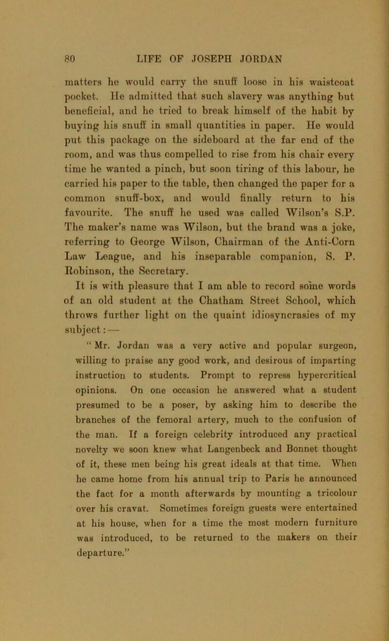 matters he would carry the snuff loose in his waistcoat pocket, lie admitted that such slavery was anything hut beneficial, and he tried to break himself of the habit by buying his snuff in small quantities in paper. He would put this package on the sideboard at the far end of the room, and was thus compelled to rise from his chair every time he wanted a pinch, but soon tiring of this labour, he carried his paper to the table, then changed the paper for a common snuff-box, and would finally return to his favourite. The snuff he used was called Wilson’s S.P. The maker’s name was Wilson, but the brand was a joke, referring to George Wilson, Chairman of the Anti-Corn Law League, and his inseparable companion, S. P. Robinson, the Secretary. It is with pleasuro that I am able to record some words of an old student at the Chatham Street School, which throws further light on the quaint idiosyncrasies of my subject: — “ Mr. Jordan was a very active and popular surgeon, willing to praise any good work, and desirous of imparting instruction to students. Prompt to repress hypercritical opinions. On one occasion he answered what a student presumed to be a poser, by asking him to describe the branches of the femoral artery, much to the confusion of the man. If a foreign celebrity introduced any practical novelty we soon knew what Langenbeck and Bonnet thought of it, these men being his great ideals at that time. When he came home from his annual trip to Paris he announced the fact for a month afterwards by mounting a tricolour over his cravat. Sometimes foreign guests were entertained at his house, when for a time the most modern furniture was introduced, to be returned to the makers on their departure.”