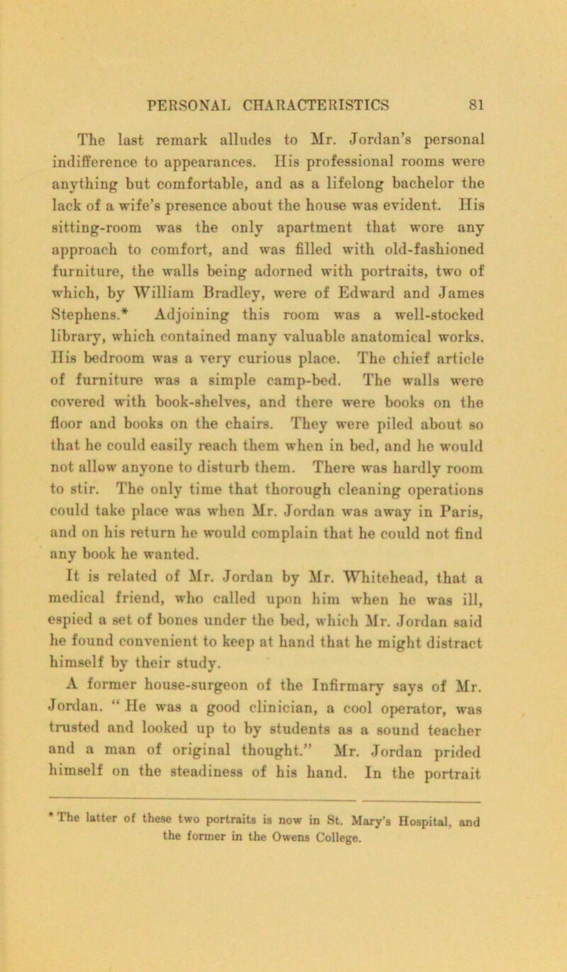 The last remark alludes to Mr. Jordan’s personal indifference to appearances. His professional rooms were anything but comfortable, and as a lifelong bachelor the lack of a wife’s presence about the house was evident. His sitting-room was the only apartment that wore any approach to comfort, and was filled with old-fashioned furniture, the walls being adorned with portraits, two of which, by William Bradley, were of Edward and James Stephens.* Adjoining this room was a well-stocked library, which contained many valuable anatomical works. His bedroom was a very curious place. The chief article of furniture was a simple camp-bed. The walls were covered with book-shelves, and there were books on the floor and books on the chairs. They were piled about so that he could easily reach them when in bed, and he would not allow anyone to disturb them. There was hardly room to stir. The only time that thorough cleaning operations could take place was when Mr. Jordan was away in Paris, and on his return he would complain that he could not find any book he wanted. It is related of Mr. Jordan by Mr. Whitehead, that a medical friend, who called upon him when he was ill, espied a set of bones under the bed, which Mr. Jordan said he found convenient to keep at hand that he might distract himself by their study. A former house-surgeon of the Infirmary says of Mr. Jordan. “ He was a good clinician, a cool operator, was trusted and looked up to by students as a sound teacher and a man of original thought.” Mr. Jordan prided himself on the steadiness of his hand. In the portrait The latter of these two portraits is now in St. Mary's Hospital, and the former in the Owens College.