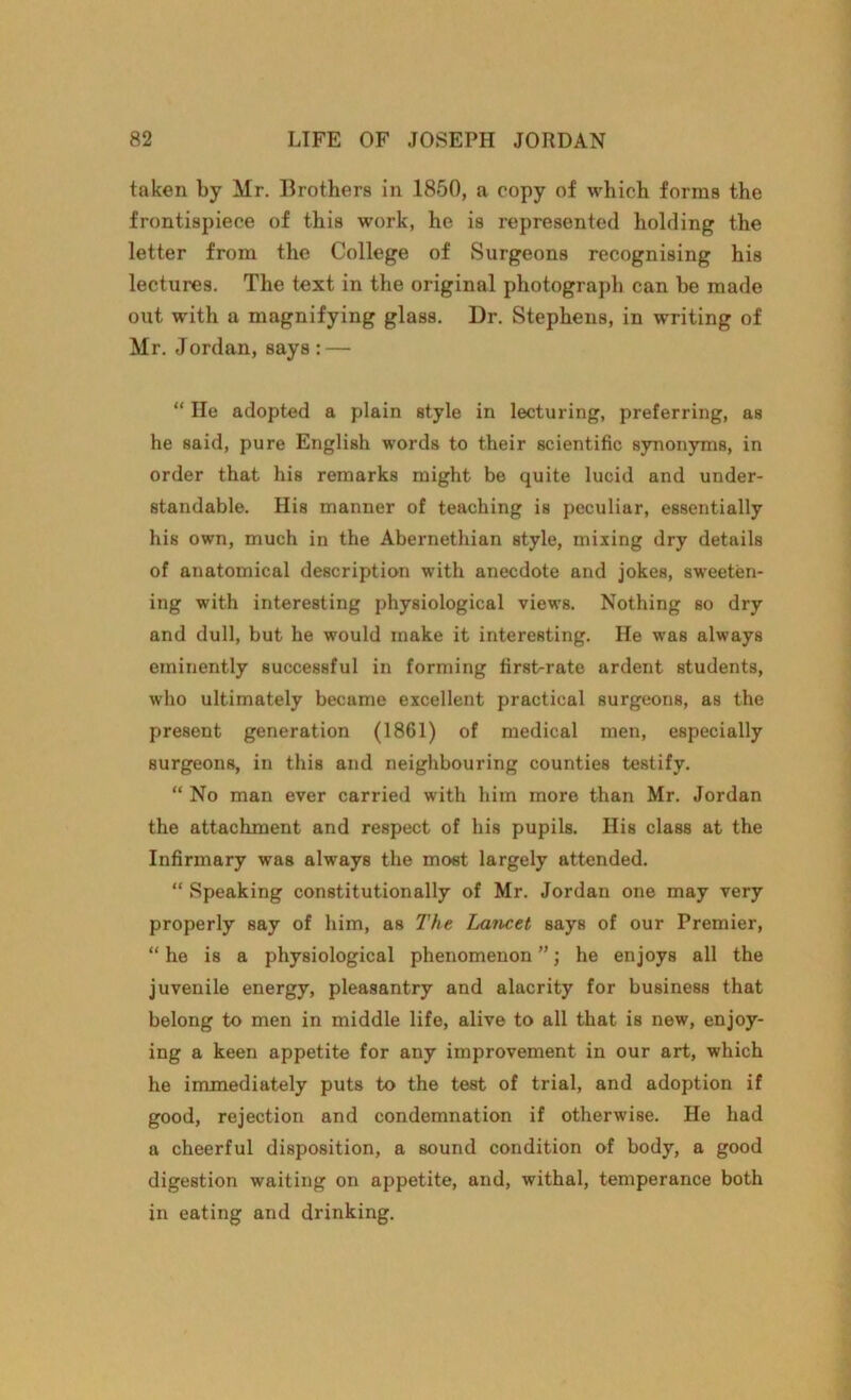 taken by Mr. Brothers in 1850, a copy of which forms the frontispiece of this work, he is represented holding the letter from the College of Surgeons recognising his lectures. The text in the original photograph can he made out with a magnifying glass. Dr. Stephens, in writing of Mr. Jordan, says : — “ He adopted a plain style in lecturing, preferring, as he said, pure English words to their scientific synonyms, in order that his remarks might be quite lucid and under- standable. His manner of teaching is peculiar, essentially his own, much in the Abernethian style, mixing dry details of anatomical description with anecdote and jokes, sweeten- ing with interesting physiological views. Nothing so dry and dull, but he would make it interesting. He was always eminently successful in forming first>rate ardent students, who ultimately became excellent practical surgeons, as the present generation (1861) of medical men, especially surgeons, in this and neighbouring counties testify. “ No man ever carried with him more than Mr. Jordan the attachment and respect of his pupils. His class at the Infirmary was always the most largely attended. “ Speaking constitutionally of Mr. Jordan one may very properly say of him, as The Lancet says of our Premier, “ he is a physiological phenomenon ”; he enjoys all the juvenile energy, pleasantry and alacrity for business that belong to men in middle life, alive to all that is new, enjoy- ing a keen appetite for any improvement in our art, which he immediately puts to the test of trial, and adoption if good, rejection and condemnation if otherwise. He had a cheerful disposition, a sound condition of body, a good digestion waiting on appetite, and, withal, temperance both in eating and drinking.